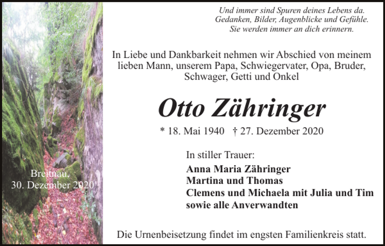 <p>Und immer sind Spuren deines Lebens da.<br />Gedanken, Bilder, Augenblicke und Gefühle.<br />Sie werden immer an dich erinnern.</p><p>In Liebe und Dankbarkeit nehmen wir Abschied von meinem<br />lieben Mann, unserem Papa, Schwiegervater, Opa, Bruder,<br />Schwager, Getti und Onkel</p><p>Otto Zähringer<br />* 18. Mai 1940 † 27. Dezember 2020</p><p>Breitnau,<br />30. Dezember 2020</p><p>In stiller Trauer:<br />Anna Maria Zähringer<br />Martina und Thomas<br />Clemens und Michaela mit Julia und Tim<br />sowie alle Anverwandten<br />Die Urnenbeisetzung findet im engsten Familienkreis statt.</p>