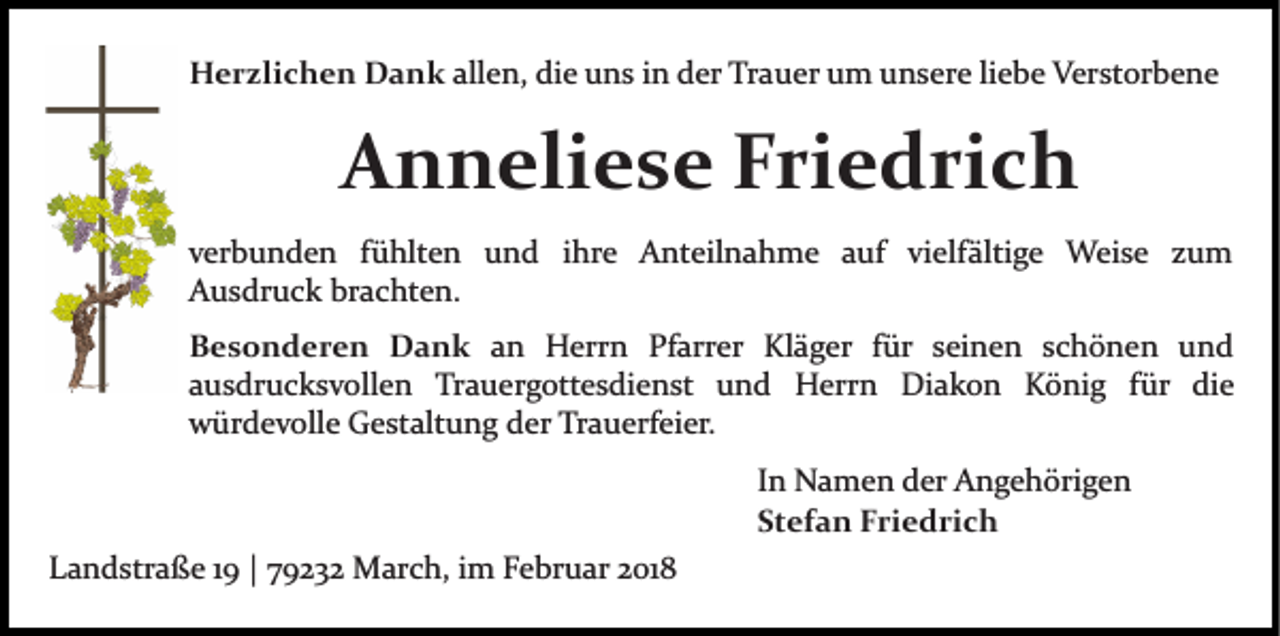 <p>HHerzlichen<br />e r zli c h e n DDank<br />a n k all<br />e n, die<br />di e uns<br />u n s iinn der<br />d er Trauer<br />Tr a u er uum<br />m uunsere<br />n s er e liliebe<br />e b e Verstorbene<br />V er st or b e n e<br />allen,</p><p>AAnneliese<br />n n eli e s e FFriedrich<br />ri e d ri c h<br />vverbunden<br />er b u n d e n ffühlten<br />ü hlt e n und<br />u n d iihre<br />hr e Anteilnahme<br />A nt eil n a h m e auf<br />a uf vi<br />elf älti g e Weise<br />W ei s e zzum<br />u m<br />vielfältige<br />AAusdruck<br />u s dr u c k br<br />a c ht e n.<br />brachten.<br />B e s o n d e r e n Dank<br />Besonderen<br />D a n k an<br />a n Herrn<br />H err n Pfarrer<br />Pf arr er Kläger<br />Kl ä g er ffür<br />ür sseinen<br />ei n e n sschönen<br />c h ö n e n uund<br />nd<br />aausdrucksvollen<br />u s dr u c k s v oll e n Trauergottesdienst<br />Tr a u e r g ott e s di e n st und<br />u n d Herrn<br />H e rr n Diakon<br />Di a k o n König<br />K ö ni g ffür<br />ü r die<br />di e<br />würdevolle<br />w ür d e v oll e GGestaltung<br />e st alt u n g dder<br />er Trauerfeier.<br />Tr a u erf ei er.<br />I n Namen<br />In<br />N a m e n der<br />d er Angehörigen<br />A n g e h örig e n<br />Stefan<br />St<br />ef a n Friedrich<br />F ri e d ri c h<br />LLandstraße<br />a n d str a ß e 11 || 779232<br />9 2 3 2 March,<br />M ar c h, iimm Februar<br />F e br u ar 22018<br />01 8</p>