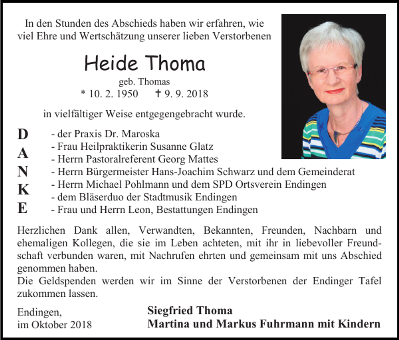 <p>In den Stunden des Abschieds haben wir erfahren, wie<br />viel Ehre und Wertschätzung unserer lieben Verstorbenen</p><p>Heide Thoma<br />geb. Thomas</p><p>* 10. 2. 1950</p><p> 9. 9. 2018</p><p>in vielfältiger Weise entgegengebracht wurde.</p><p>D<br />A<br />N<br />K<br />E</p><p>- der Praxis Dr. Maroska<br />- Frau Heilpraktikerin Susanne Glatz<br />- Herrn Pastoralreferent Georg Mattes<br />- Herrn Bürgermeister Hans-Joachim Schwarz und dem Gemeinderat<br />- Herrn Michael Pohlmann und dem SPD Ortsverein Endingen<br />- dem Bläserduo der Stadtmusik Endingen<br />- Frau und Herrn Leon, Bestattungen Endingen</p><p>Herzlichen Dank allen, Verwandten, Bekannten, Freunden, Nachbarn und<br />ehemaligen Kollegen, die sie im Leben achteten, mit ihr in liebevoller Freundschaft verbunden waren, mit Nachrufen ehrten und gemeinsam mit uns Abschied<br />genommen haben.<br />Die Geldspenden werden wir im Sinne der Verstorbenen der Endinger Tafel<br />zukommen lassen.<br />Endingen,<br />im Oktober 2018</p><p>Siegfried Thoma<br />Martina und Markus Fuhrmann mit Kindern</p>