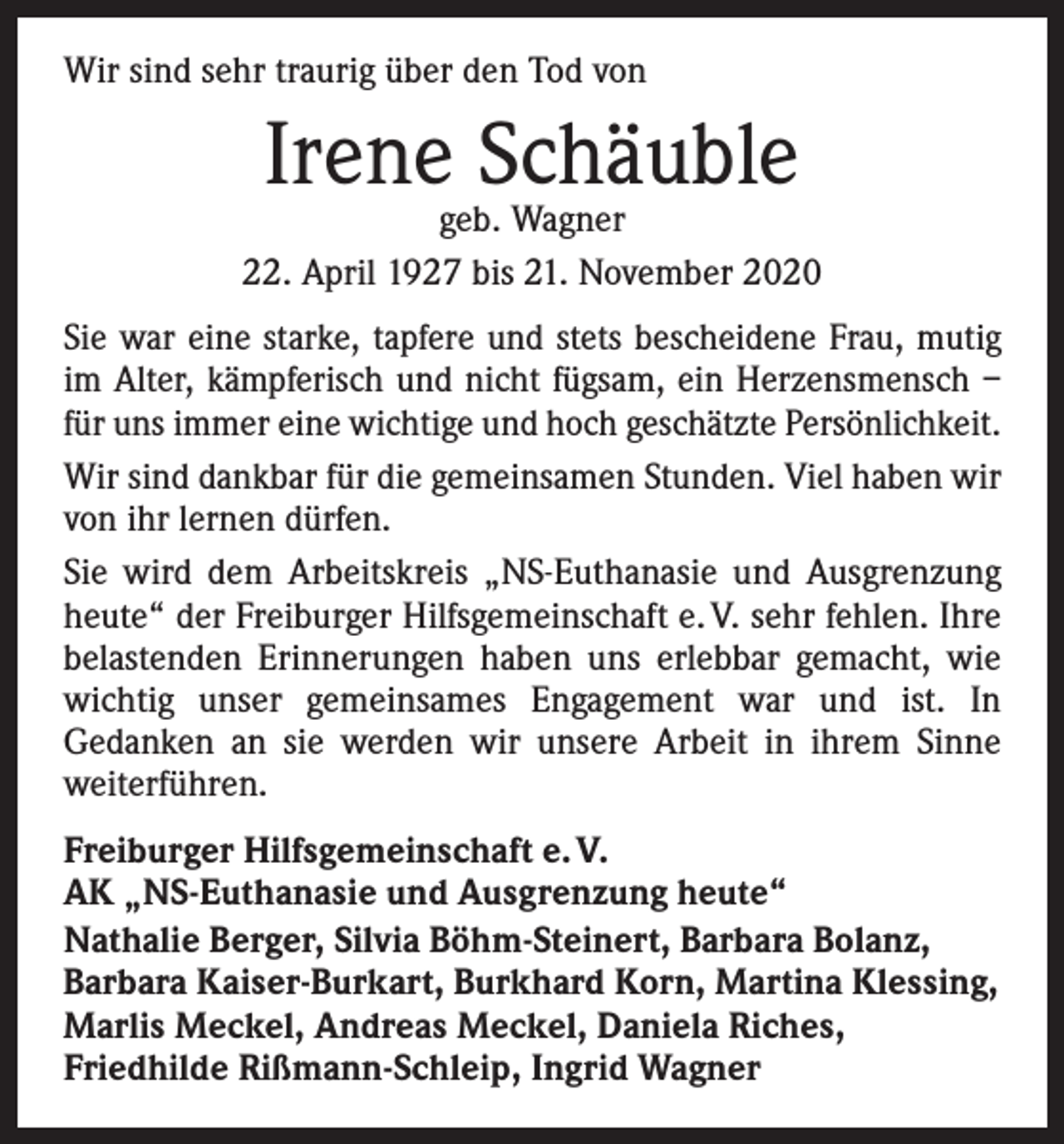 <p>Wir sind sehr traurig über den Tod von</p><p>Irene Schäuble</p><p>geb. Wagner<br />22. April 1927 bis 21. November 2020<br />Sie war eine starke, tapfere und stets bescheidene Frau, mutig<br />im Alter, kämpferisch und nicht fügsam, ein Herzensmensch –<br />für uns immer eine wichtige und hoch geschätzte Persönlichkeit.<br />Wir sind dankbar für die gemeinsamen Stunden. Viel haben wir<br />von ihr lernen dürfen.<br />Sie wird dem Arbeitskreis „NS-Euthanasie und Ausgrenzung<br />heute“ der Freiburger Hilfsgemeinschaft e. V. sehr fehlen. Ihre<br />belastenden Erinnerungen haben uns erlebbar gemacht, wie<br />wichtig unser gemeinsames Engagement war und ist. In<br />­Gedanken an sie werden wir unsere Arbeit in ihrem Sinne<br />­weiterführen.<br />Freiburger Hilfsgemeinschaft e. V.<br />AK „NS-Euthanasie und Ausgrenzung heute“<br />Nathalie Berger, Silvia Böhm-Steinert, Barbara Bolanz,<br />Barbara Kaiser-Burkart, Burkhard Korn, Martina Klessing,<br />Marlis Meckel, Andreas Meckel, Daniela Riches,<br />Friedhilde Rißmann-Schleip, Ingrid Wagner</p>