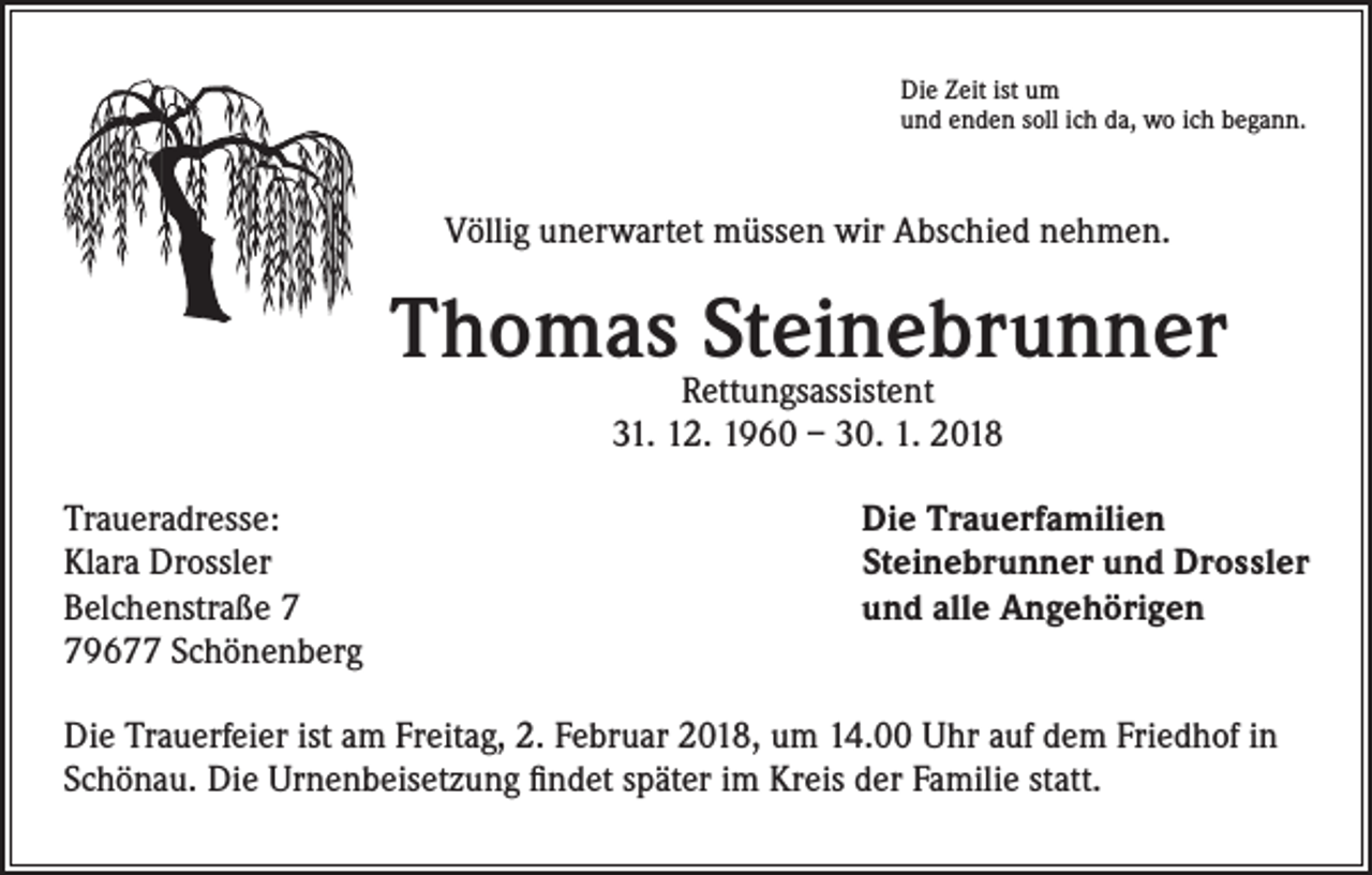 <p>Die Zeit ist um<br />und enden soll ich da, wo ich begann.</p><p>Völlig unerwartet müssen wir Abschied nehmen.</p><p>ThomasRettungsassistent<br />Steinebrunner<br />31. 12. 1960 – 30. 1. 2018<br />Traueradresse:<br />Klara Drossler<br />Belchenstraße 9677 Schönenberg</p><p>Die Trauerfamilien<br />Steinebrunner und Drossler<br />und alle Angehörigen</p><p>Die Trauerfeier ist am Freitag, 2. Februar 2018, um 14.00 Uhr auf dem Friedhof in<br />Schönau. Die Urnenbeisetzung findet später im Kreis der Familie statt.</p>
