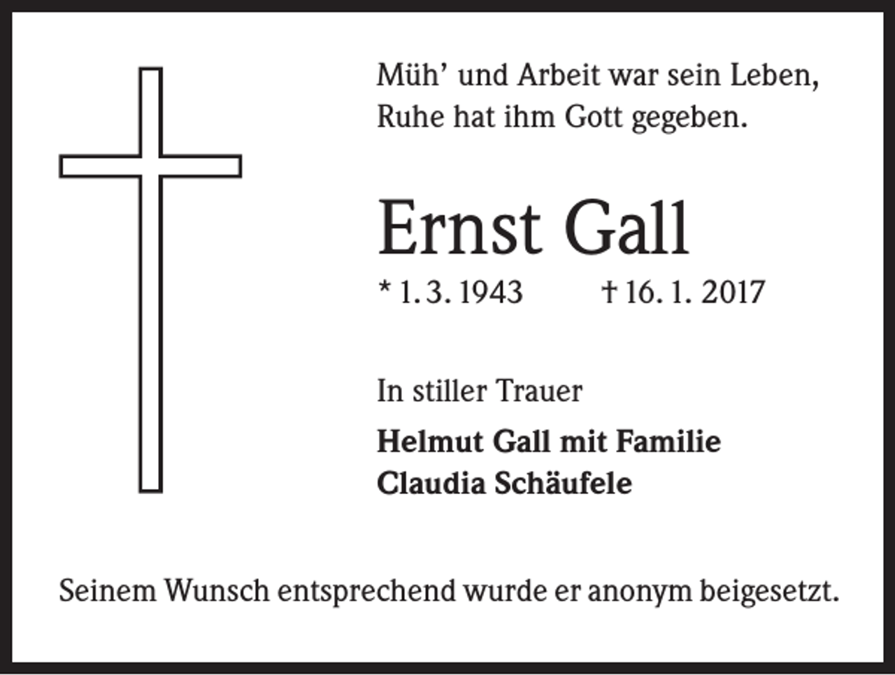 <p>Müh’ und Arbeit war sein Leben,<br />Ruhe hat ihm Gott gegeben.</p><p>Ernst Gall<br />* 1. 3. 1943</p><p>† 16. 1. 2017</p><p>In stiller Trauer<br />Helmut Gall mit Familie<br />Claudia Schäufele<br />Seinem Wunsch entsprechend wurde er anonym beigesetzt.</p>