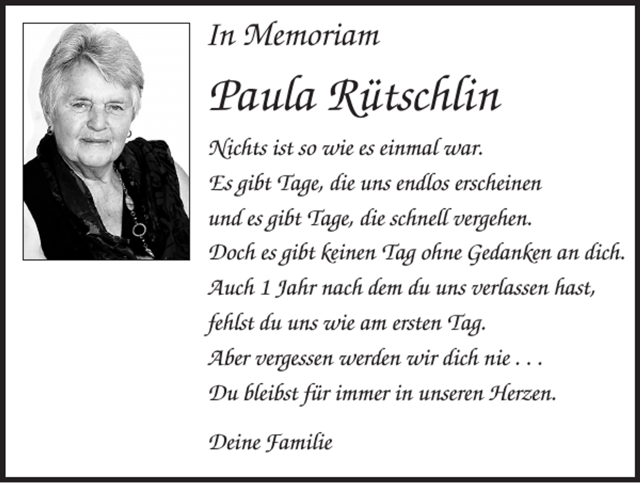 <p>In Memoriam</p><p>Paula Rütschlin<br />Nichts ist so wie es einmal war.<br />Es gibt Tage, die uns endlos erscheinen<br />und es gibt Tage, die schnell vergehen.<br />Doch es gibt keinen Tag ohne Gedanken an dich.<br />Auch 1 Jahr nach dem du uns verlassen hast,<br />fehlst du uns wie am ersten Tag.<br />Aber vergessen werden wir dich nie . . .<br />Du bleibst für immer in unseren Herzen.<br />Deine Familie</p>