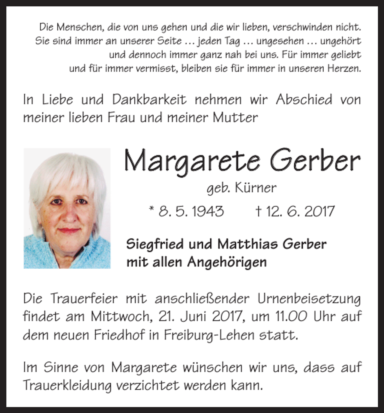 <p>Die Menschen, die von uns gehen und die wir lieben, verschwinden nicht.<br />Sie sind immer an unserer Seite . . . jeden Tag . . . ungesehen . . . ungehört<br />und dennoch immer ganz nah bei uns. Für immer geliebt<br />und für immer vermisst, bleiben sie für immer in unseren Herzen.</p><p>In Liebe und Dankbarkeit nehmen wir Abschied von<br />­meiner lieben Frau und meiner Mutter</p><p>Margarete Gerber<br />geb. Kürner</p><p>* 8. 5. 1943 † 12. 6. 2017<br />Siegfried und Matthias Gerber<br />mit allen Angehörigen<br />Die Trauerfeier mit anschließender Urnenbeisetzung<br />findet am Mittwoch, 21. Juni 2017, um 11.00 Uhr auf<br />dem neuen Friedhof in Freiburg-Lehen statt.<br />Im Sinne von Margarete wünschen wir uns, dass auf<br />Trauerkleidung verzichtet werden kann.</p>
