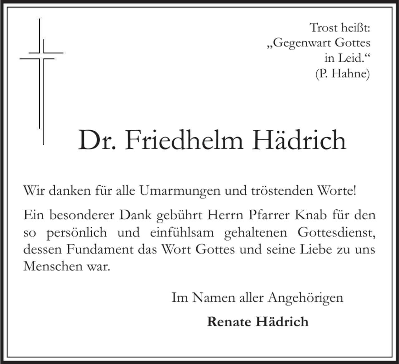 <p>Trost heißt:<br />„Gegenwart Gottes<br />in Leid.“<br />(P. Hahne)</p><p>Dr. Friedhelm Hädrich<br />Wir danken für alle Umarmungen und tröstenden Worte!</p><p>Ein besonderer Dank gebührt Herrn Pfarrer Knab für den<br />so persönlich und einfühlsam gehaltenen Gottesdienst,<br />dessen Fundament das Wort Gottes und seine Liebe zu uns<br />Menschen war.<br />Im Namen aller Angehörigen<br />Renate Hädrich</p>