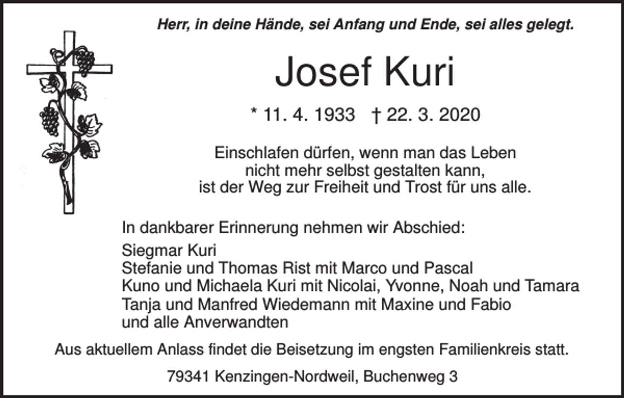 <p>Herr, in deine Hände, sei Anfang und Ende, sei alles gelegt.</p><p>Josef Kuri<br />* 11. 4. 1933 † 22. 3. 2020<br />Einschlafen dürfen, wenn man das Leben<br />nicht mehr selbst gestalten kann,<br />ist der Weg zur Freiheit und Trost für uns alle.<br />In dankbarer Erinnerung nehmen wir Abschied:<br />Siegmar Kuri<br />Stefanie und Thomas Rist mit Marco und Pascal<br />Kuno und Michaela Kuri mit Nicolai, Yvonne, Noah und Tamara<br />Tanja und Manfred Wiedemann mit Maxine und Fabio<br />und alle Anverwandten<br />Aus aktuellem Anlass findet die Beisetzung im engsten Familienkreis statt.<br />79341 Kenzingen-Nordweil, Buchenweg 3</p>