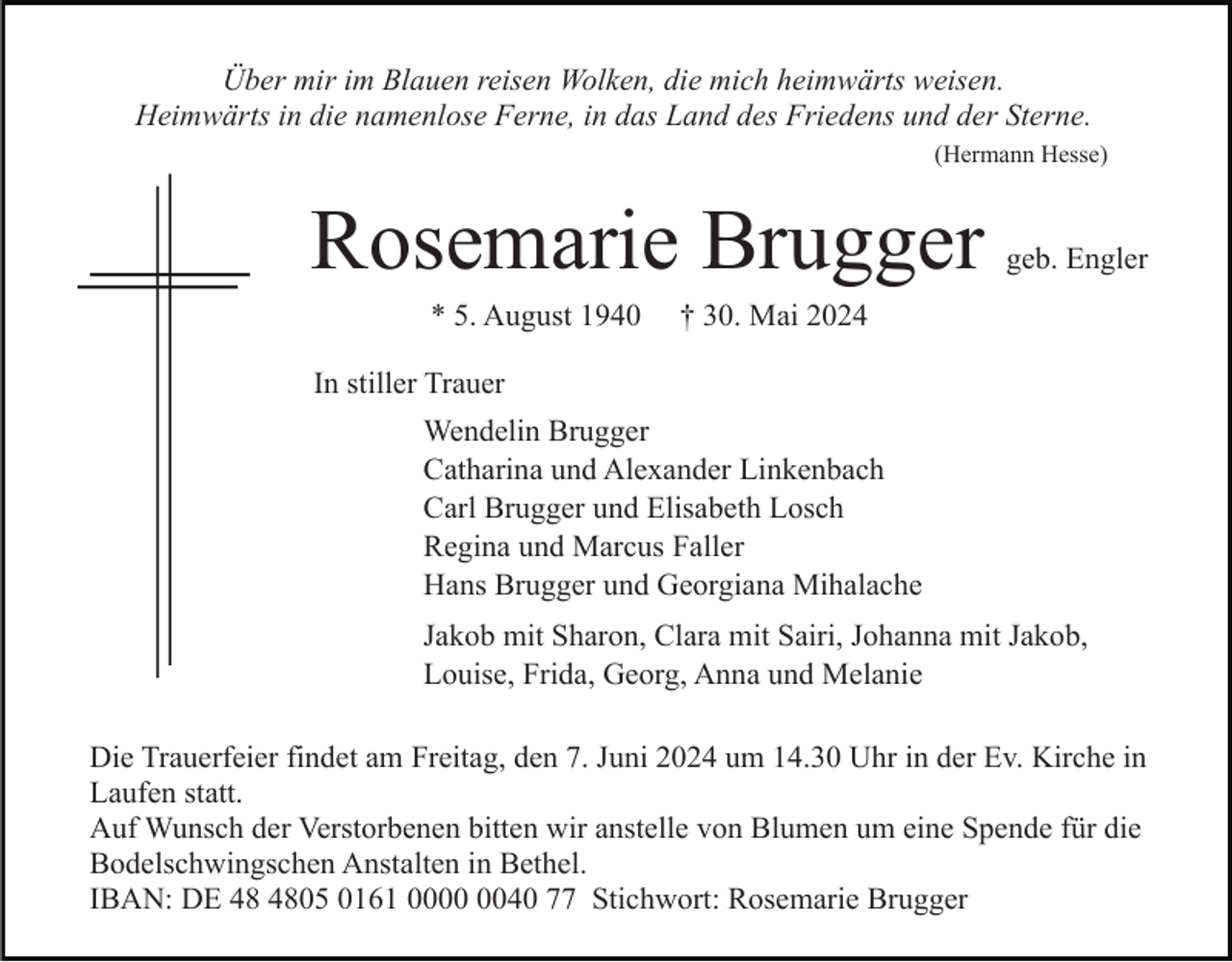 <p>Über mir im Blauen reisen Wolken, die mich heimwärts weisen.<br />Heimwärts in die namenlose Ferne, in das Land des Friedens und der Sterne.<br />(Hermann Hesse)</p><p>Rosemarie Brugger<br />* 5. August 1940</p><p>geb. Engler</p><p>† 30. Mai 2024</p><p>In stiller Trauer<br />Wendelin Brugger<br />Catharina und Alexander Linkenbach<br />Carl Brugger und Elisabeth Losch<br />Regina und Marcus Faller<br />Hans Brugger und Georgiana Mihalache<br />Jakob mit Sharon, Clara mit Sairi, Johanna mit Jakob,<br />Louise, Frida, Georg, Anna und Melanie<br />Die Trauerfeier findet am Freitag, den 7. Juni 2024 um 14.30 Uhr in der Ev. Kirche in<br />Laufen statt.<br />Auf Wunsch der Verstorbenen bitten wir anstelle von Blumen um eine Spende für die<br />Bodelschwingschen Anstalten in Bethel.<br />IBAN: DE 05 0161 0040 77 Stichwort: Rosemarie Brugger</p>