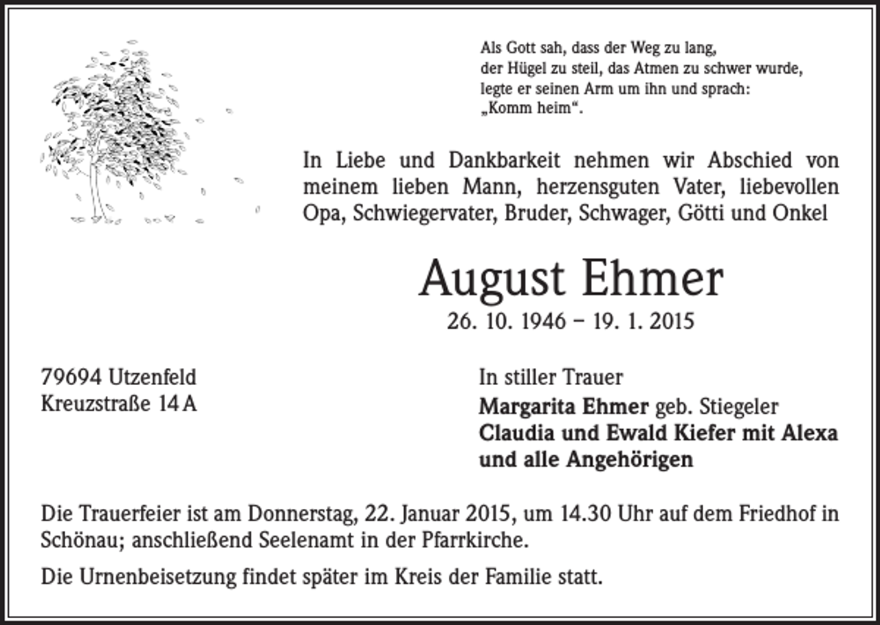 <p>Als Gott sah, dass der Weg zu lang,<br />der Hügel zu steil, das Atmen zu schwer wurde,<br />legte er seinen Arm um ihn und sprach:<br />„Komm heim“.</p><p>In Liebe und Dankbarkeit nehmen wir Abschied von<br />­meinem lieben Mann, herzensguten Vater, liebevollen<br />Opa, Schwiegervater, Bruder, Schwager, Götti und Onkel</p><p>August Ehmer<br />26. 10. 1946 – 19. 1. 2015</p><p>79694 Utzenfeld In stiller Trauer<br />Kreuzstraße 14 A<br />Margarita Ehmer geb. Stiegeler<br />Claudia und Ewald Kiefer mit Alexa<br />und alle Angehörigen<br />Die Trauerfeier ist am Donnerstag, 22. Januar 2015, um 14.30 Uhr auf dem Friedhof in<br />Schönau; anschließend Seelenamt in der Pfarrkirche.<br />Die Urnenbeisetzung findet später im Kreis der Familie statt.</p>