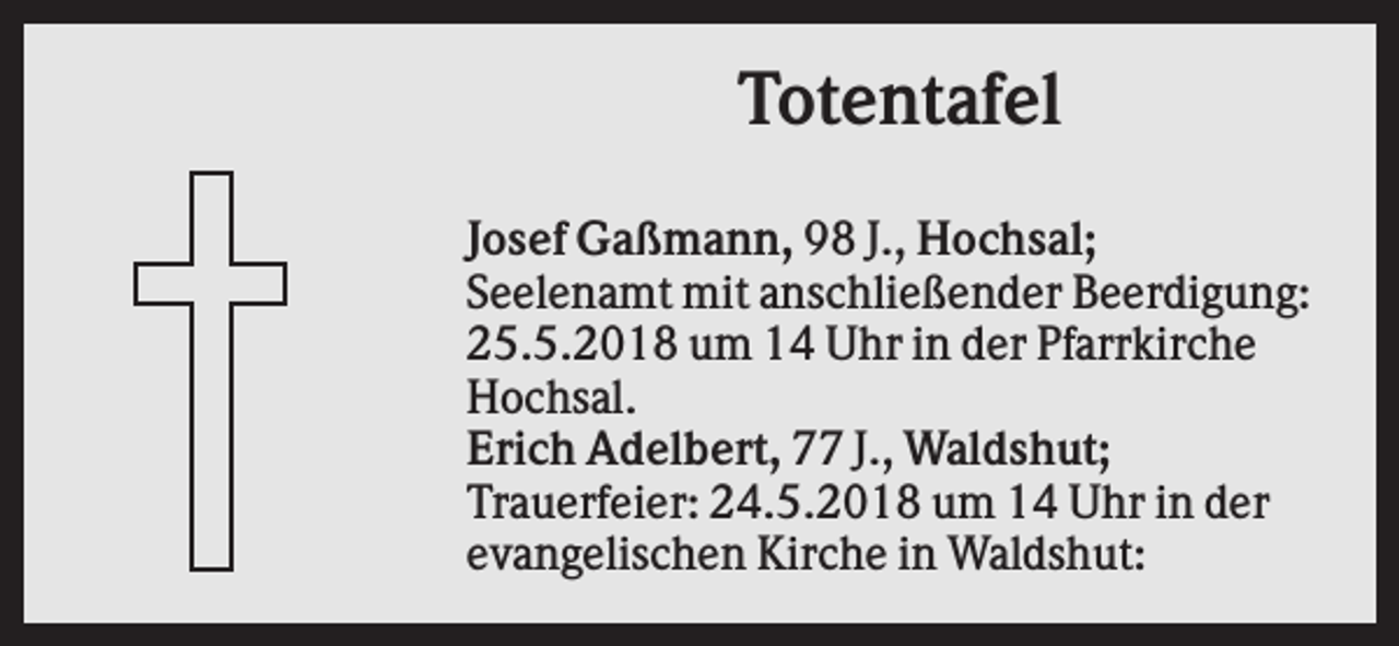 <p>Totentafel<br />Josef Gaßmann, 98 J., Hochsal;<br />Seelenamt mit anschließender Beerdigung:<br />25.5.2018 um 14 Uhr in der Pfarrkirche<br />Hochsal.<br />Erich Adelbert, 77 J., Waldshut;<br />Trauerfeier: 24.5.2018 um 14 Uhr in der<br />evangelischen Kirche in Waldshut:</p>