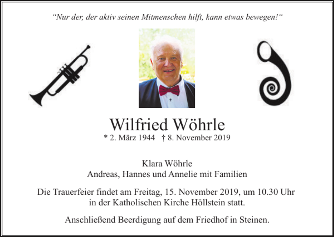 <p>“Nur der, der aktiv seinen Mitmenschen hilft, kann etwas bewegen!“</p><p>Wilfried Wöhrle<br />* 2. März 1944 † 8. November 2019</p><p>Klara Wöhrle<br />Andreas, Hannes und Annelie mit Familien<br />Die Trauerfeier findet am Freitag, 15. November 2019, um 10.30 Uhr<br />in der Katholischen Kirche Höllstein statt.<br />Anschließend Beerdigung auf dem Friedhof in Steinen.</p>