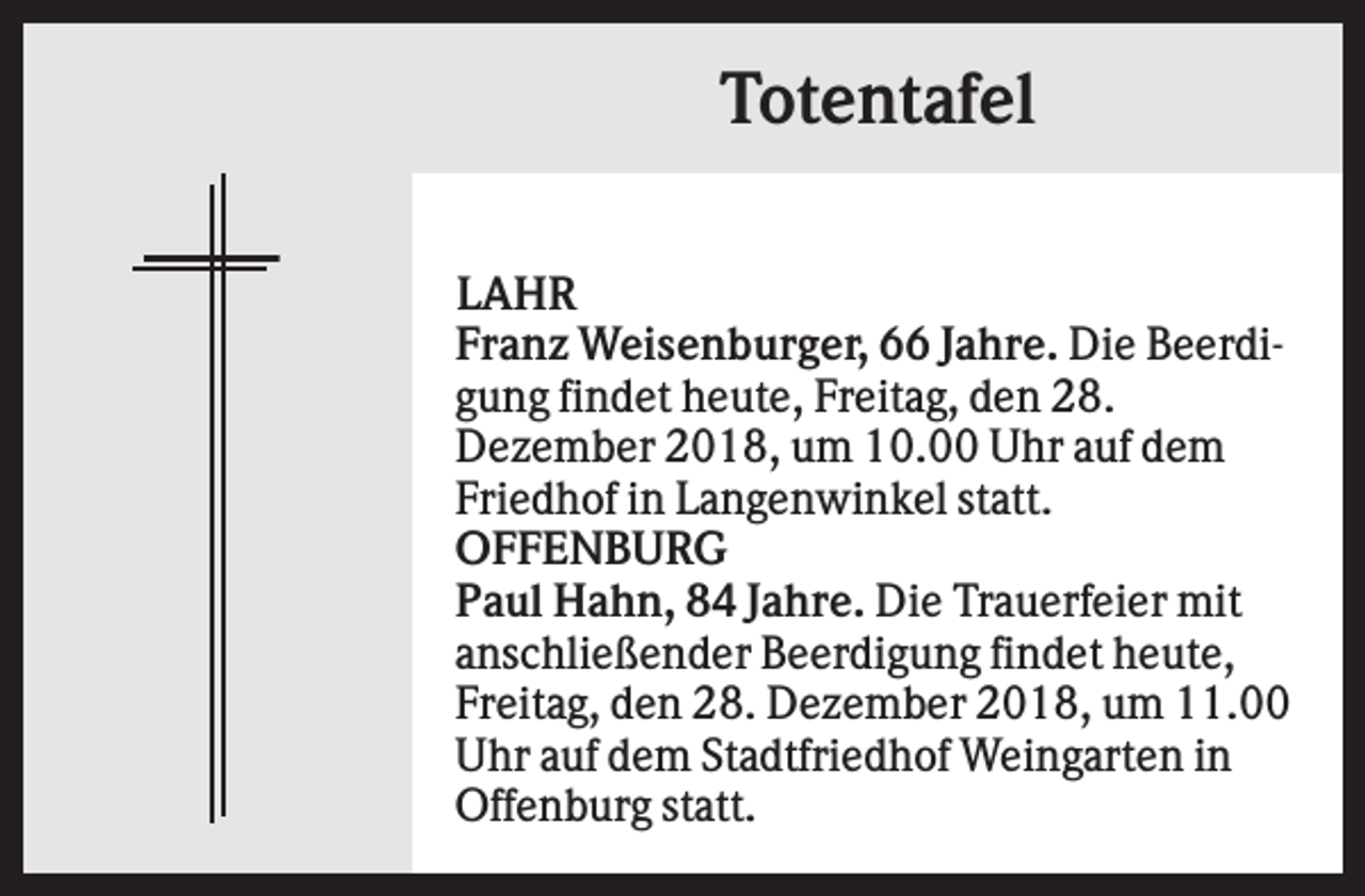 <p>Totentafel<br />LAHR<br />Franz Weisenburger, 66 Jahre. Die Beerdigung findet heute, Freitag, den 28.<br />Dezember 2018, um 10.00 Uhr auf dem<br />Friedhof in Langenwinkel statt.<br />OFFENBURG<br />Paul Hahn, 84 Jahre. Die Trauerfeier mit<br />anschließender Beerdigung findet heute,<br />Freitag, den 28. Dezember 2018, um 11.00<br />Uhr auf dem Stadtfriedhof Weingarten in<br />Offenburg statt.</p>