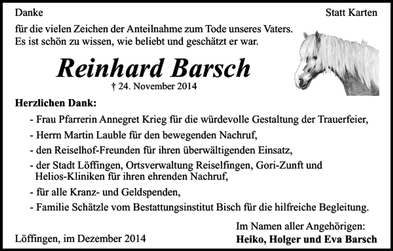 <p>Danke<br />für die vielen Zeichen der Anteilnahme zum Tode unseres Vaters.<br />Es ist schön zu wissen, wie beliebt und geschätzt er war.</p><p>Statt Karten</p><p>Reinhard Barsch<br />† 24. November 2014</p><p>Herzlichen Dank:<br />- Frau Pfarrerin Annegret Krieg für die würdevolle Gestaltung der Trauerfeier,<br />- Herrn Martin Lauble für den bewegenden Nachruf,<br />- den Reiselhof-Freunden für ihren überwältigenden Einsatz,<br />- der Stadt Löffingen, Ortsverwaltung Reiselfingen, Gori-Zunft und<br />Helios-Kliniken für ihren ehrenden Nachruf,<br />- für alle Kranz- und Geldspenden,<br />- Familie Schätzle vom Bestattungsinstitut Bisch für die hilfreiche Begleitung.<br />Löffingen, im Dezember 2014</p><p>Im Namen aller Angehörigen:<br />Heiko, Holger und Eva Barsch</p>
