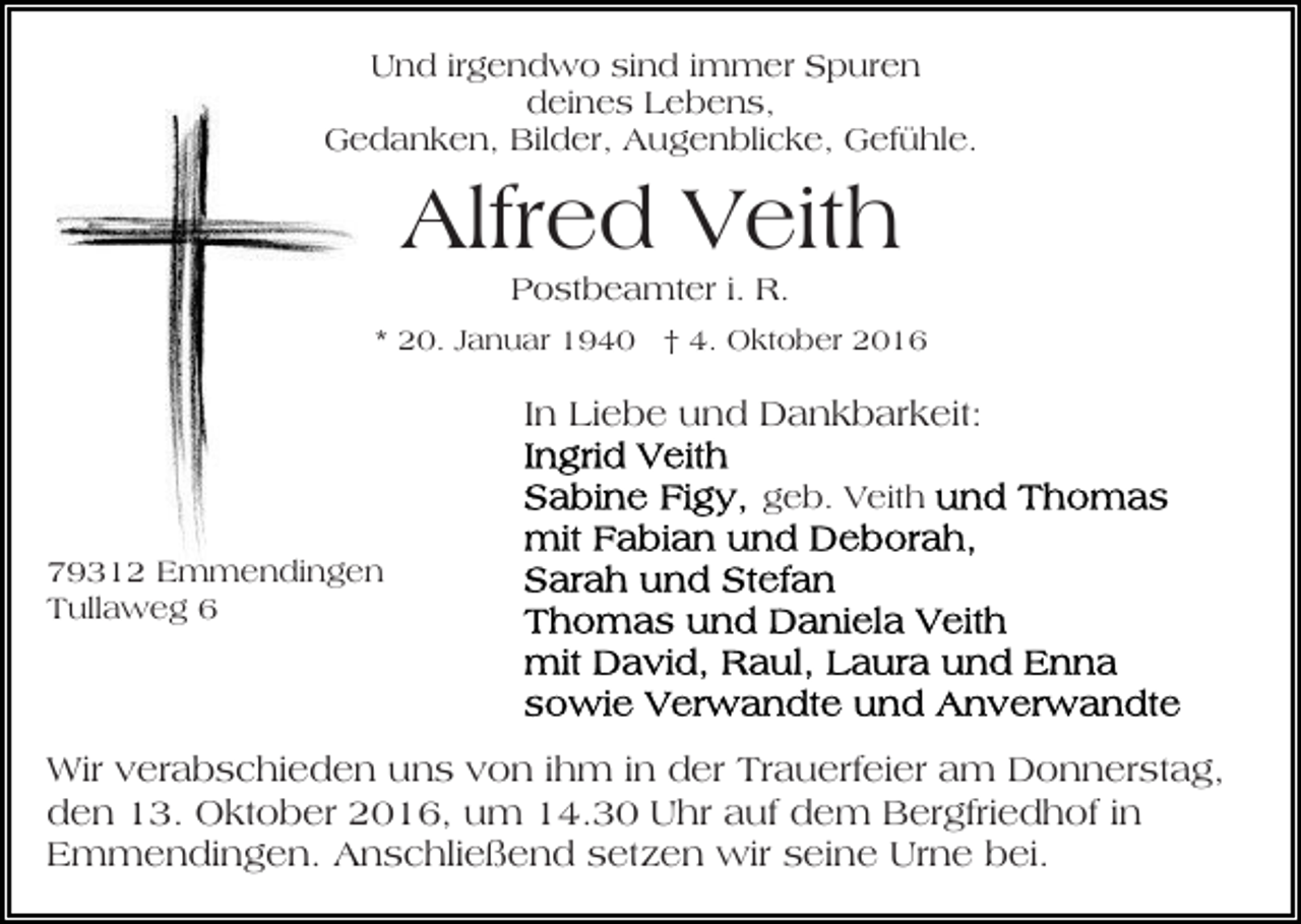 <p>Und irgendwo sind immer Spuren<br />deines Lebens,<br />Gedanken, Bilder, Augenblicke, Gefühle.</p><p>Alfred Veith<br />Postbeamter i. R.<br />* 20. Januar 1940 † 4. Oktober 2016</p><p>In Liebe und Dankbarkeit:<br />geb. Veith<br />79312 Emmendingen<br />Tullaweg 6</p><p>Wir verabschieden uns von ihm in der Trauerfeier am Donnerstag,<br />den 13. Oktober 2016, um 14.30 Uhr auf dem Bergfriedhof in<br />Emmendingen. Anschließend setzen wir seine Urne bei.</p>