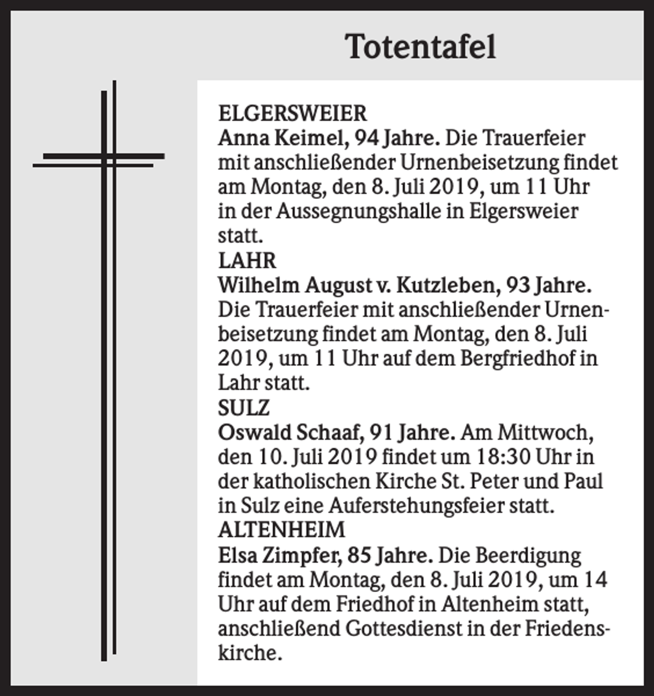 <p>Totentafel<br />ELGERSWEIER<br />Anna Keimel, 94 Jahre. Die Trauerfeier<br />mit anschließender Urnenbeisetzung findet<br />am Montag, den 8. Juli 2019, um 11 Uhr<br />in der Aussegnungshalle in Elgersweier<br />statt.<br />LAHR<br />Wilhelm August v. Kutzleben, 93 Jahre.<br />Die Trauerfeier mit anschließender Urnenbeisetzung findet am Montag, den 8. Juli<br />2019, um 11 Uhr auf dem Bergfriedhof in<br />Lahr statt.<br />SULZ<br />Oswald Schaaf, 91 Jahre. Am Mittwoch,<br />den 10. Juli 2019 findet um 18:30 Uhr in<br />der katholischen Kirche St. Peter und Paul<br />in Sulz eine Auferstehungsfeier statt.<br />ALTENHEIM<br />Elsa Zimpfer, 85 Jahre. Die Beerdigung<br />findet am Montag, den 8. Juli 2019, um 14<br />Uhr auf dem Friedhof in Altenheim statt,<br />anschließend Gottesdienst in der Friedenskirche.</p>