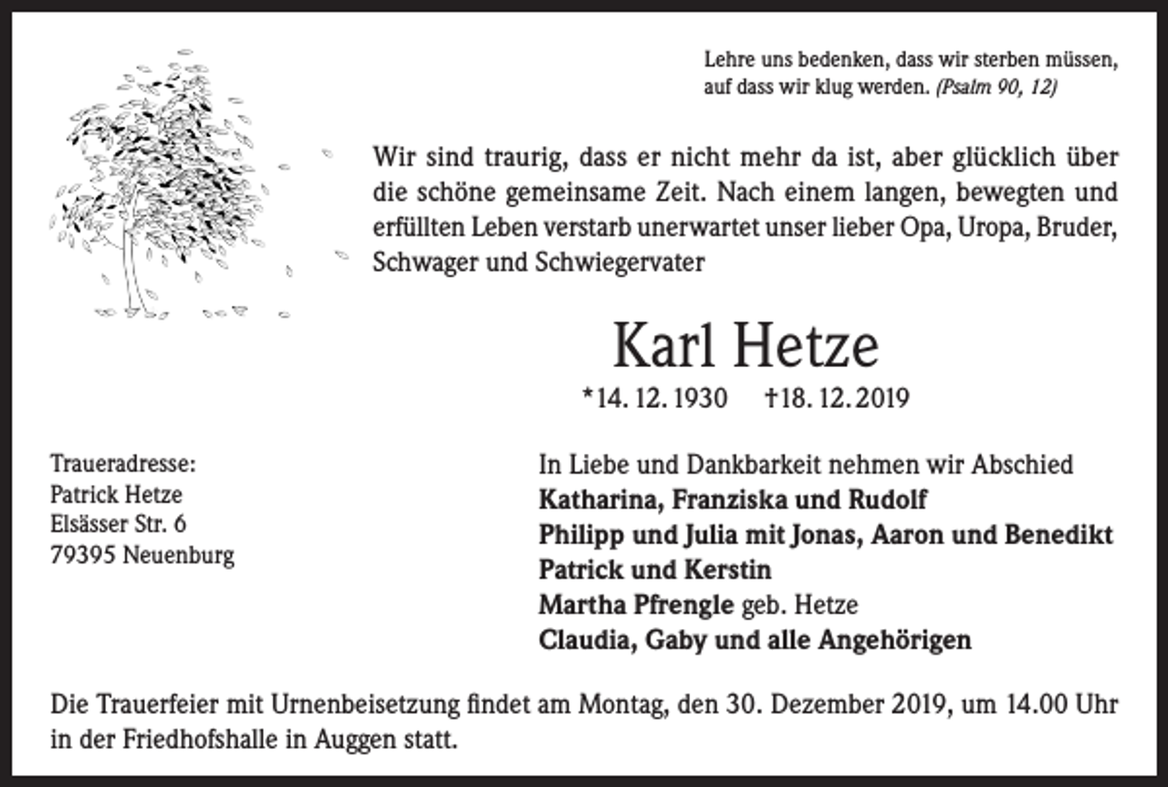 <p>Lehre uns bedenken, dass wir sterben müssen,<br />auf dass wir klug werden. (Psalm 90, 12)</p><p>Wir sind traurig, dass er nicht mehr da ist, aber glücklich über<br />die schöne gemeinsame Zeit. Nach einem langen, bewegten und<br />erfüllten Leben verstarb unerwartet unser lieber Opa, Uropa, Bruder,<br />Schwager und Schwiegervater</p><p>Karl Hetze</p><p>*14. 12. 1930<br />Traueradresse:<br />Patrick Hetze<br />Elsässer Str. 6<br />79395 Neuenburg</p><p>†18. 12. 2019</p><p>In Liebe und Dankbarkeit nehmen wir Abschied<br />Katharina, Franziska und Rudolf<br />Philipp und Julia mit Jonas, Aaron und Benedikt<br />Patrick und Kerstin<br />Martha Pfrengle geb. Hetze<br />Claudia, Gaby und alle Angehörigen</p><p>Die Trauerfeier mit Urnenbeisetzung findet am Montag, den 30. Dezember 2019, um 14.00 Uhr<br />in der Friedhofshalle in Auggen statt.</p>