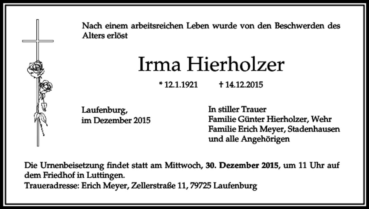 <p>Nach einem arbeitsreichen Leben wurde von den Beschwerden des<br />Alters erlöst</p><p>Irma Hierholzer<br />* 12.1.1921<br />Laufenburg,<br />im Dezember 2015</p><p>† 14.12.2015<br />In stiller Trauer<br />Familie Günter Hierholzer, Wehr<br />Familie Erich Meyer, Stadenhausen<br />und alle Angehörigen</p><p>Die Urnenbeisetzung findet statt am Mittwoch, 30. Dezember 2015, um 11 Uhr auf<br />dem Friedhof in Luttingen.<br />Traueradresse: Erich Meyer, Zellerstraße 11, 79725 Laufenburg</p>