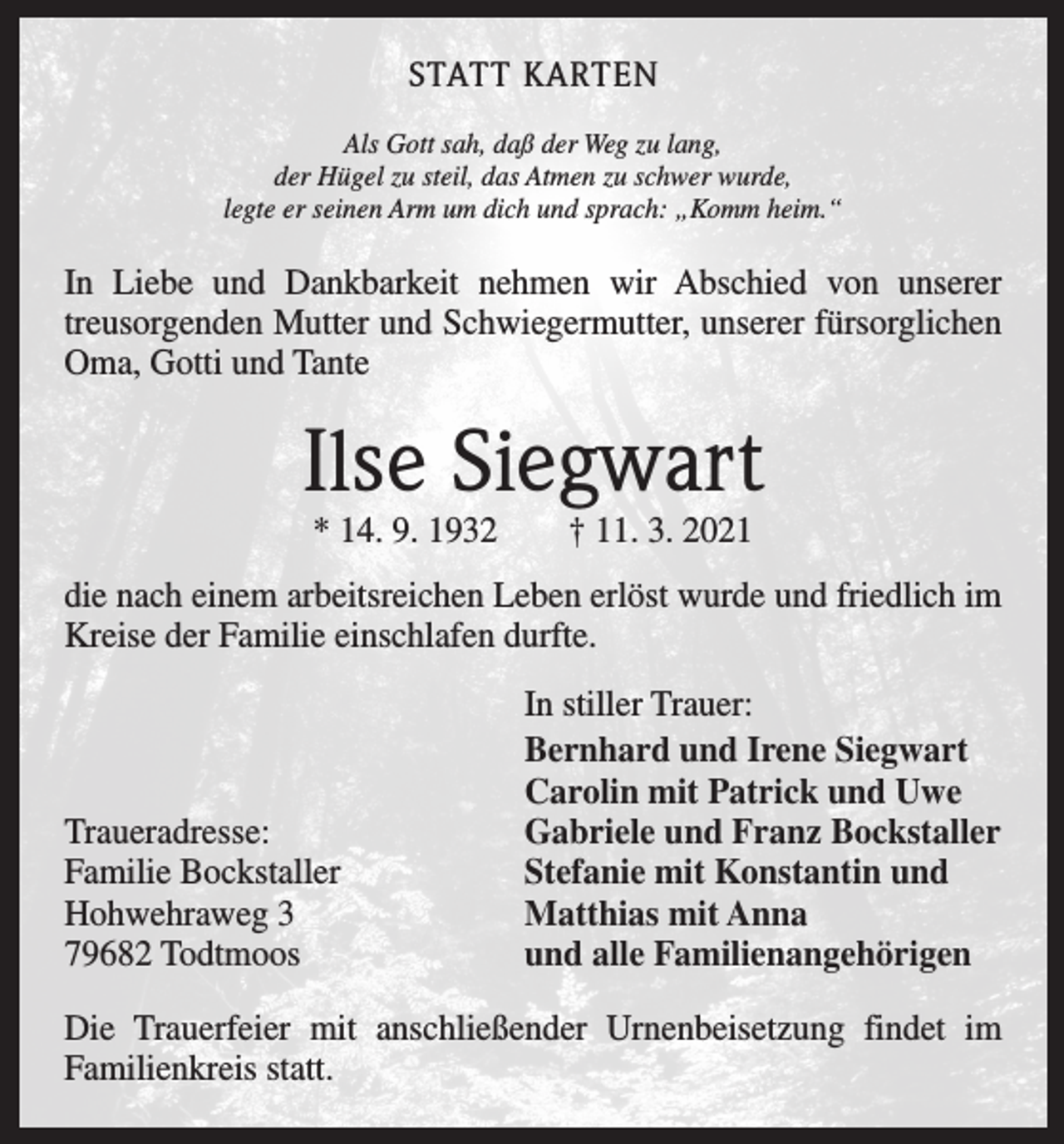 <p>STATT KARTEN<br />Als Gott sah, daß der Weg zu lang,<br />der Hügel zu steil, das Atmen zu schwer wurde,<br />legte er seinen Arm um dich und sprach: „Komm heim.“</p><p>In Liebe und Dankbarkeit nehmen wir Abschied von unserer<br />­treusorgenden Mutter und Schwiegermutter, unserer fürsorglichen<br />Oma, Gotti und Tante</p><p>Ilse Siegwart<br />* 14. 9. 1932 † 11. 3. 2021</p><p>die nach einem arbeitsreichen Leben erlöst wurde und friedlich im<br />Kreise der Familie einschlafen durfte.</p><p>Traueradresse:<br />Familie Bockstaller<br />Hohwehraweg 3<br />79682 Todtmoos</p><p>In stiller Trauer:<br />Bernhard und Irene Siegwart<br />Carolin mit Patrick und Uwe<br />Gabriele und Franz Bockstaller<br />Stefanie mit Konstantin und<br />Matthias mit Anna<br />und alle Familienangehörigen</p><p>Die Trauerfeier mit anschließender Urnenbeisetzung findet im<br />­Familienkreis statt.</p>