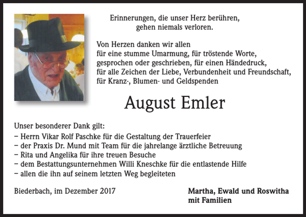 <p>Erinnerungen, die unser Herz berühren,<br />gehen niemals verloren.<br />Von Herzen danken wir allen<br />für eine stumme Umarmung, für tröstende Worte,<br />gesprochen oder geschrieben, für einen Händedruck,<br />für alle Zeichen der Liebe, Verbundenheit und Freundschaft,<br />für Kranz-, Blumen- und Geldspenden</p><p>August Emler<br />Unser besonderer Dank gilt:<br />– Herrn Vikar Rolf Paschke für die Gestaltung der Trauerfeier<br />– der Praxis Dr. Mund mit Team für die jahrelange ärztliche Betreuung<br />– Rita und Angelika für ihre treuen Besuche<br />– dem Bestattungsunternehmen Willi Kneschke für die entlastende Hilfe<br />– allen die ihn auf seinem letzten Weg begleiteten<br />Biederbach, im Dezember 2017</p><p>Martha, Ewald und Roswitha<br />mit Familien</p>