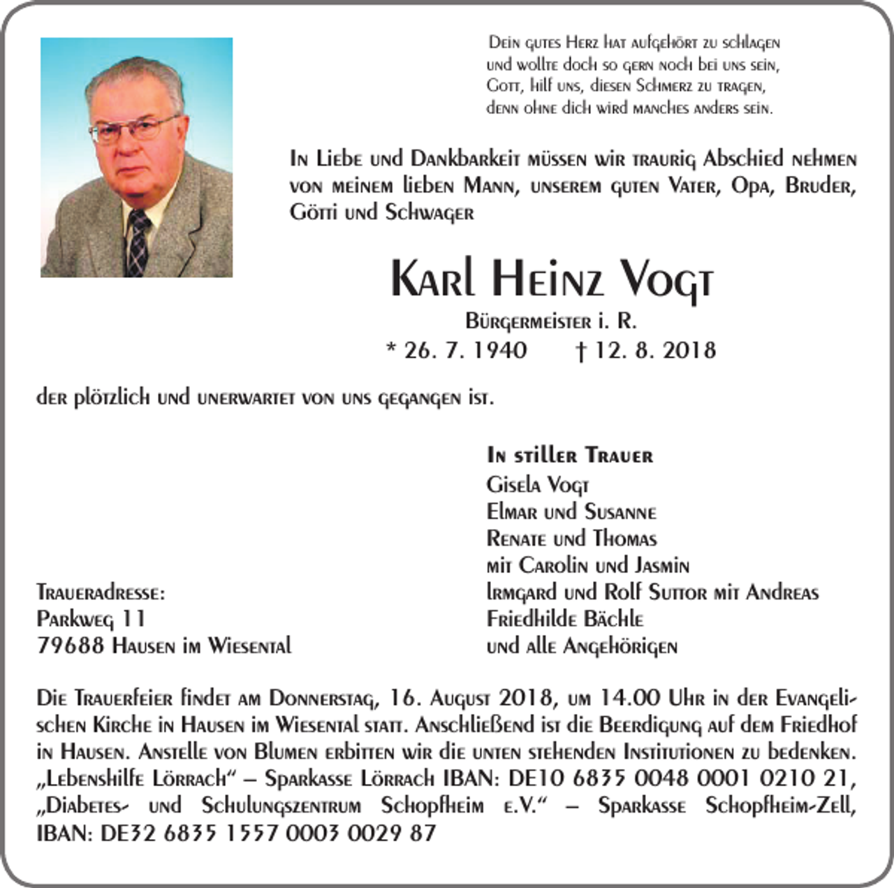<p>Dein gutes Herz hat aufgehört zu schlagen<br />und wollte doch so gern noch bei uns sein,<br />Gott, hilf uns, diesen Schmerz zu tragen,<br />denn ohne dich wird manches anders sein.</p><p>In Liebe und Dankbarkeit müssen wir traurig Abschied nehmen<br />von meinem lieben Mann, unserem guten Vater, Opa, Bruder,<br />Götti und Schwager</p><p>Karl Heinz Vogt</p><p>Bürgermeister i. R.<br />* 26. 7. 1940 † 12. 8. 2018<br />der plötzlich und unerwartet von uns gegangen ist.</p><p>Traueradresse:<br />Parkweg 11<br />79688 Hausen im Wiesental</p><p>In stiller Trauer<br />Gisela Vogt<br />Elmar und Susanne<br />Renate und Thomas<br />mit Carolin und Jasmin<br />lrmgard und Rolf Suttor mit Andreas<br />Friedhilde Bächle<br />und alle Angehörigen</p><p>Die Trauerfeier findet am Donnerstag, 16. August 2018, um 14.00 Uhr in der Evangelischen Kirche in Hausen im Wiesental statt. Anschließend ist die Beerdigung auf dem Friedhof<br />in Hausen. Anstelle von Blumen erbitten wir die unten stehenden Institutionen zu bedenken.<br />„Lebenshilfe Lörrach“ – Sparkasse Lörrach IBAN: DE10 6835 0048 0001 0210 21,<br />„Diabetes- und Schulungszentrum Schopfheim e.V.“ – Sparkasse Schopfheim-Zell,<br />IBAN: DE32 6835 1557 0003 0029 87</p>