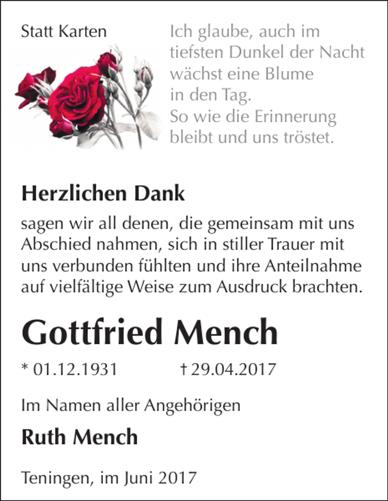 <p>Statt Karten</p><p>Ich glaube, auch im<br />tiefsten Dunkel der Nacht<br />wächst eine Blume<br />in den Tag.<br />So wie die Erinnerung<br />bleibt und uns tröstet.</p><p>Herzlichen Dank<br />sagen wir all denen, die gemeinsam mit uns<br />Abschied nahmen, sich in stiller Trauer mit<br />uns verbunden fühlten und ihre Anteilnahme<br />auf vielfältige Weise zum Ausdruck brachten.</p><p>Gottfried Mench<br />* 01.12.1931</p><p>29.04.2017</p><p>Im Namen aller Angehörigen</p><p>Ruth Mench<br />Teningen, im Juni 2017</p>