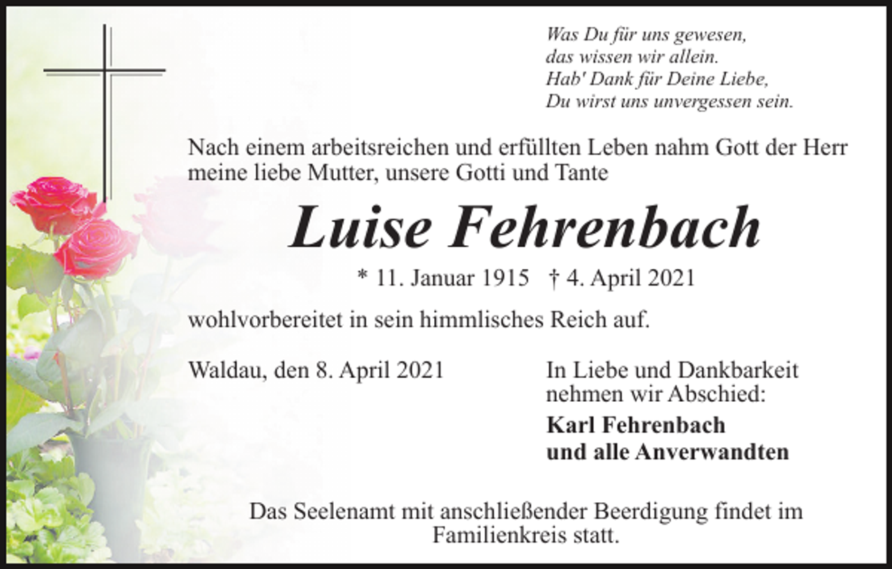 <p>Was Du für uns gewesen,<br />das wissen wir allein.<br />Hab' Dank für Deine Liebe,<br />Du wirst uns unvergessen sein.</p><p>Nach einem arbeitsreichen und erfüllten Leben nahm Gott der Herr<br />meine liebe Mutter, unsere Gotti und Tante</p><p>Luise Fehrenbach<br />* 11. Januar 1915 † 4. April 2021<br />wohlvorbereitet in sein himmlisches Reich auf.<br />Waldau, den 8. April 2021</p><p>In Liebe und Dankbarkeit<br />nehmen wir Abschied:<br />Karl Fehrenbach<br />und alle Anverwandten</p><p>Das Seelenamt mit anschließender Beerdigung findet im<br />Familienkreis statt.</p>