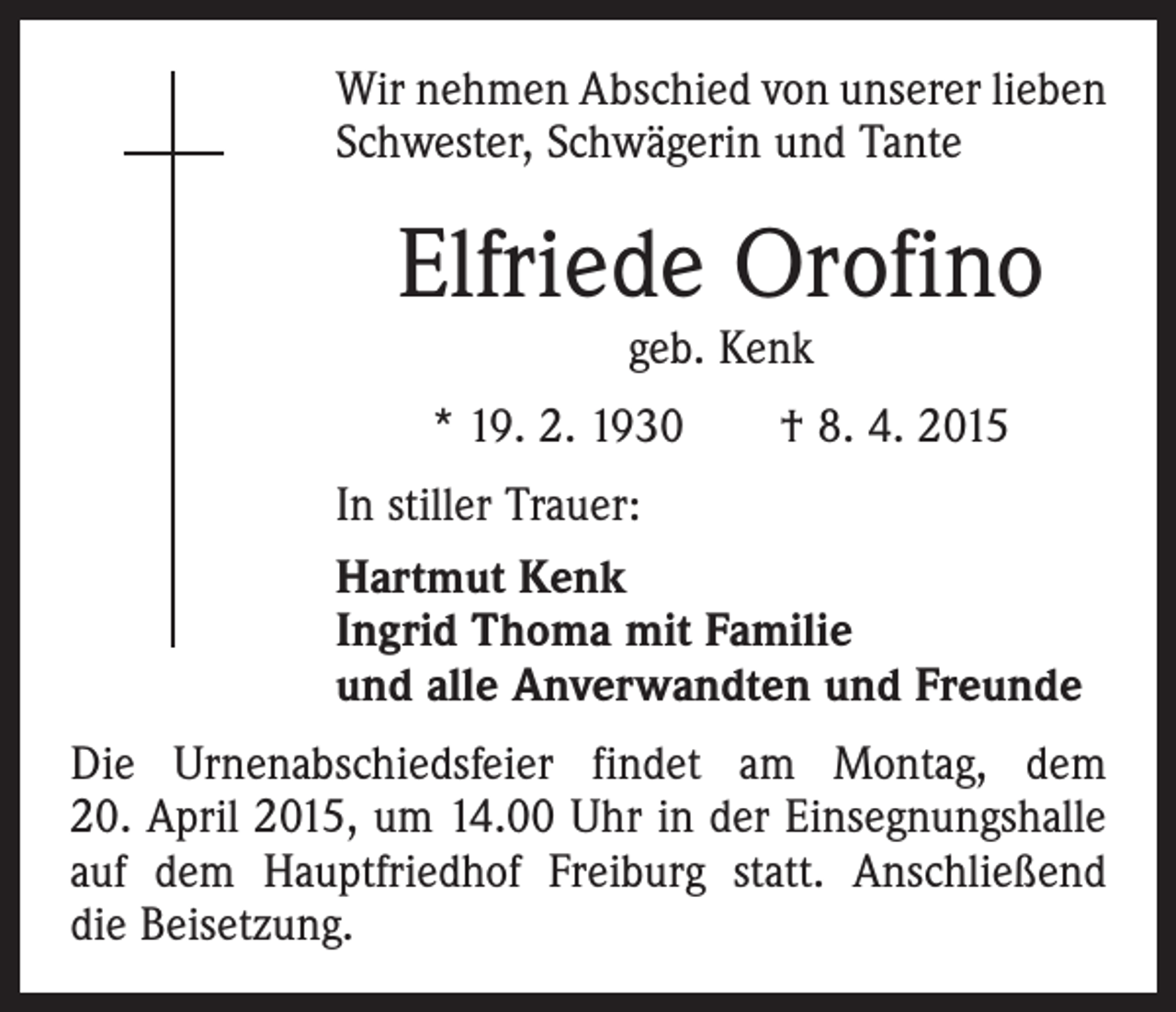 <p>Wir nehmen Abschied von unserer lieben<br />Schwester, Schwägerin und Tante</p><p>Elfriede Orofino<br />geb. Kenk</p><p>* 19. 2. 1930 † 8. 4. 2015<br />In stiller Trauer:<br />Hartmut Kenk<br />Ingrid Thoma mit Familie<br />und alle Anverwandten und Freunde<br />Die Urnenabschiedsfeier findet am Montag, dem<br />20. April 2015, um 14.00 Uhr in der Einsegnungshalle<br />auf dem Hauptfriedhof Freiburg statt. Anschließend<br />die Beisetzung.</p>