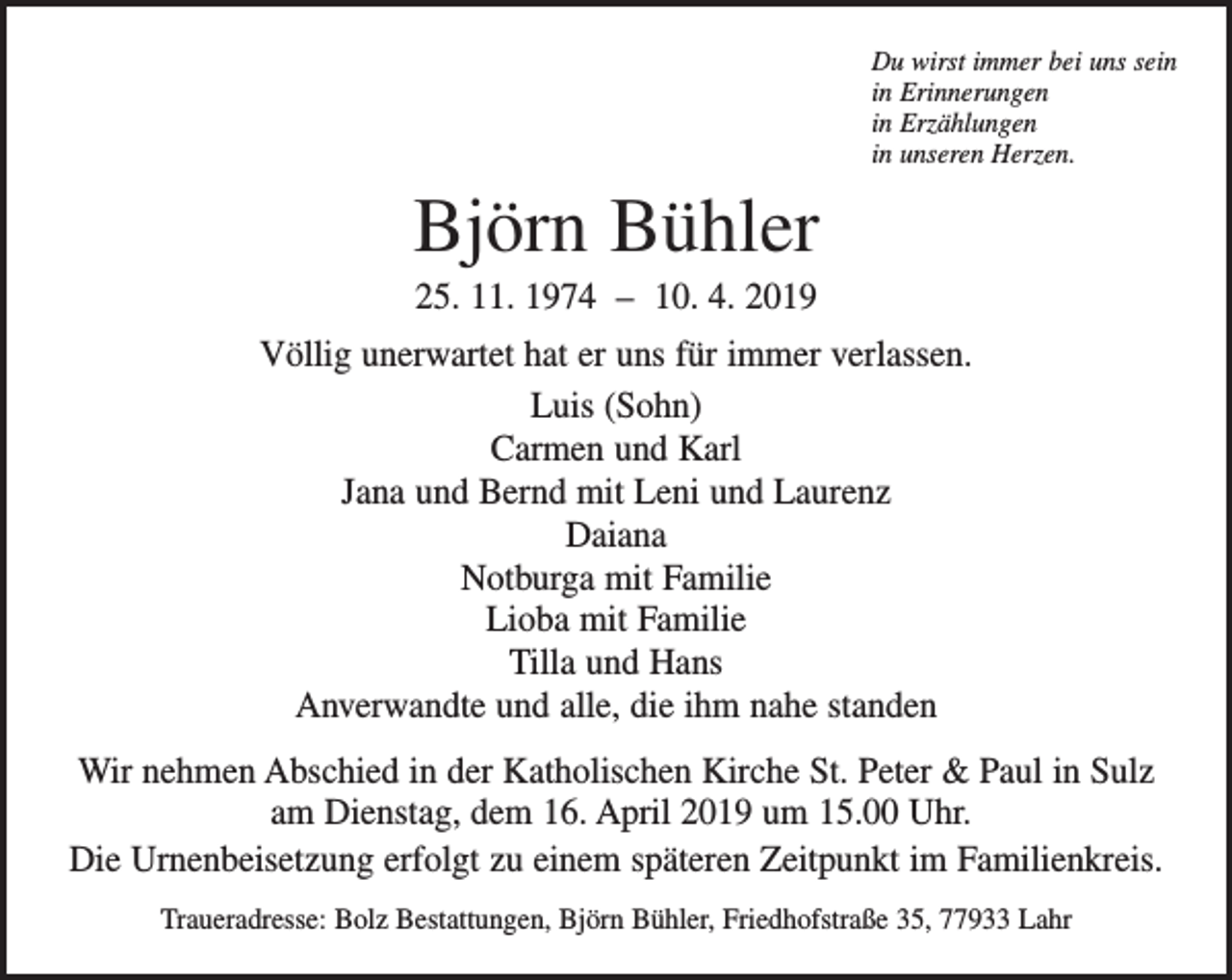 <p>Du wirst immer bei uns sein<br />in Erinnerungen<br />in Erzählungen<br />in unseren Herzen.</p><p>Björn Bühler<br />25. 11. 1974 – 10. 4. 2019<br />Völlig unerwartet hat er uns für immer verlassen.<br />Luis (Sohn)<br />Carmen und Karl<br />Jana und Bernd mit Leni und Laurenz<br />Daiana<br />Notburga mit Familie<br />Lioba mit Familie<br />Tilla und Hans<br />Anverwandte und alle, die ihm nahe standen<br />Wir nehmen Abschied in der Katholischen Kirche St. Peter &amp; Paul in Sulz<br />am Dienstag, dem 16. April 2019 um 15.00 Uhr.<br />Die Urnenbeisetzung erfolgt zu einem späteren Zeitpunkt im Familienkreis.<br />Traueradresse: Bolz Bestattungen, Björn Bühler, Friedhofstraße 35, 77933 Lahr</p>