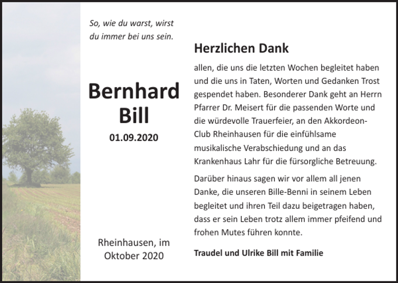 <p>So, wie du warst, wirst<br />du immer bei uns sein.</p><p>Bernhard<br />Bill<br />01.09.2020</p><p>Rheinhausen, im<br />Oktober 2020</p><p>Herzlichen Dank<br />allen, die uns die letzten Wochen begleitet haben<br />und die uns in Taten, Worten und Gedanken Trost<br />gespendet haben. Besonderer Dank geht an Herrn<br />Pfarrer Dr. Meisert für die passenden Worte und<br />die würdevolle Trauerfeier, an den AkkordeonClub Rheinhausen für die einfühlsame<br />musikalische Verabschiedung und an das<br />Krankenhaus Lahr für die fürsorgliche Betreuung.<br />Darüber hinaus sagen wir vor allem all jenen<br />Danke, die unseren Bille-Benni in seinem Leben<br />begleitet und ihren Teil dazu beigetragen haben,<br />dass er sein Leben trotz allem immer pfeifend und<br />frohen Mutes führen konnte.<br />Traudel und Ulrike Bill mit Familie</p>