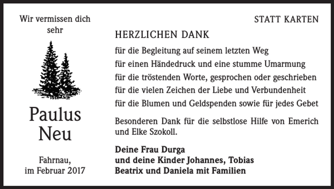 <p>Wir vermissen dich<br />sehr</p><p>Paulus<br />Neu<br />Fahrnau,<br />im Februar 2017</p><p>HERZLICHEN DANK</p><p>STATT KARTEN</p><p>für die Begleitung auf seinem letzten Weg<br />für einen Händedruck und eine stumme Umarmung<br />für die tröstenden Worte, gesprochen oder geschrieben<br />für die vielen Zeichen der Liebe und Verbundenheit<br />für die Blumen und Geldspenden sowie für jedes Gebet<br />Besonderen Dank für die selbstlose Hilfe von Emerich<br />und Elke Szokoll.<br />Deine Frau Durga<br />und deine Kinder Johannes, Tobias<br />Beatrix und Daniela mit Familien</p>