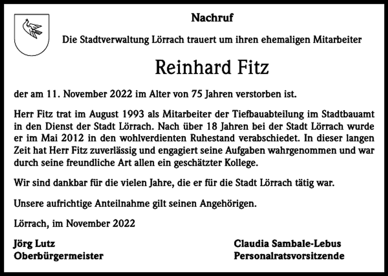 <p>Nachruf<br />Die Stadtverwaltung Lörrach trauert um ihren ehemaligen Mitarbeiter</p><p>Reinhard Fitz<br />der am 11. November 2022 im Alter von 75 Jahren verstorben ist.<br />Herr Fitz trat im August 1993 als Mitarbeiter der Tiefbauabteilung im Stadtbauamt<br />in den Dienst der Stadt Lörrach. Nach über 18 Jahren bei der Stadt Lörrach wurde<br />er im Mai 2012 in den wohlverdienten Ruhestand verabschiedet. In dieser langen<br />Zeit hat Herr Fitz zuverlässig und engagiert seine Aufgaben wahrgenommen und war<br />durch seine freundliche Art allen ein geschätzter Kollege.<br />Wir sind dankbar für die vielen Jahre, die er für die Stadt Lörrach tätig war.<br />Unsere aufrichtige Anteilnahme gilt seinen Angehörigen.<br />Lörrach, im November 2022<br />Jörg Lutz<br />Claudia Sambale-Lebus<br />Oberbürgermeister Personalratsvorsitzende</p>