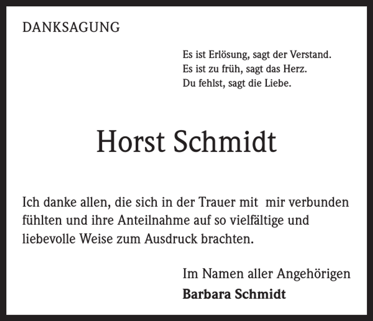 <p>DANKSAGUNG<br />Es ist Erlösung, sagt der Verstand.<br />Es ist zu früh, sagt das Herz.<br />Du fehlst, sagt die Liebe.</p><p>Horst Schmidt<br />Ich danke allen, die sich in der Trauer mit mir verbunden<br />fühlten und ihre Anteilnahme auf so vielfältige und<br />liebevolle Weise zum Ausdruck brachten.<br />Im Namen aller Angehörigen<br />Barbara Schmidt</p>