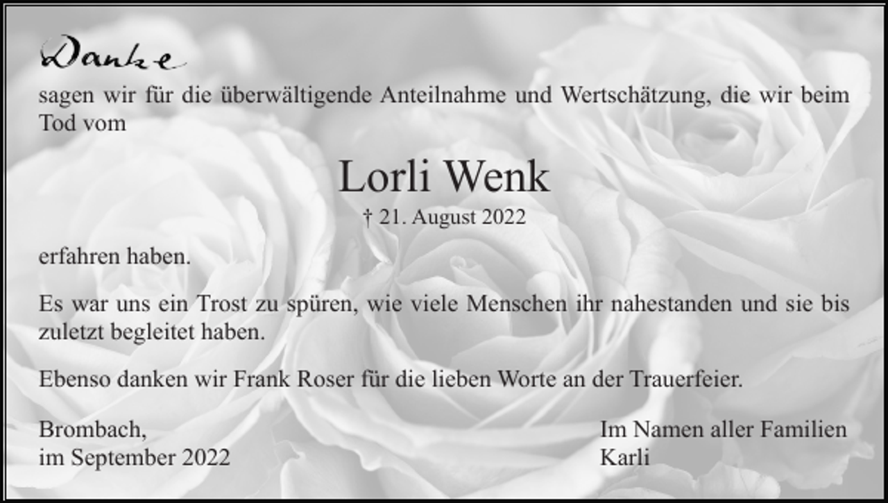 <p>sagen wir für die überwältigende Anteilnahme und Wertschätzung, die wir beim<br />Tod vom</p><p>Lorli Wenk<br />† 21. August 2022</p><p>erfahren haben.<br />Es war uns ein Trost zu spüren, wie viele Menschen ihr nahestanden und sie bis<br />zuletzt begleitet haben.<br />Ebenso danken wir Frank Roser für die lieben Worte an der Trauerfeier.<br />Brombach,<br />im September 2022</p><p>Im Namen aller Familien<br />Karli</p>