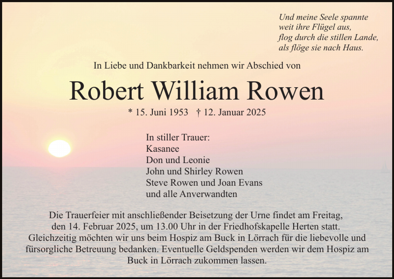 <p>Und meine Seele spannte<br />weit ihre Flügel aus,<br />flog durch die stillen Lande,<br />als flöge sie nach Haus.</p><p>In Liebe und Dankbarkeit nehmen wir Abschied von</p><p>Robert William Rowen<br />* 15. Juni 1953 † 12. Januar 2025<br />In stiller Trauer:<br />Kasanee<br />Don und Leonie<br />John und Shirley Rowen<br />Steve Rowen und Joan Evans<br />und alle Anverwandten<br />Die Trauerfeier mit anschließender Beisetzung der Urne findet am Freitag,<br />den 14. Februar 2025, um 13.00 Uhr in der Friedhofskapelle Herten statt.<br />Gleichzeitig möchten wir uns beim Hospiz am Buck in Lörrach für die liebevolle und<br />fürsorgliche Betreuung bedanken. Eventuelle Geldspenden werden wir dem Hospiz am<br />Buck in Lörrach zukommen lassen.</p>