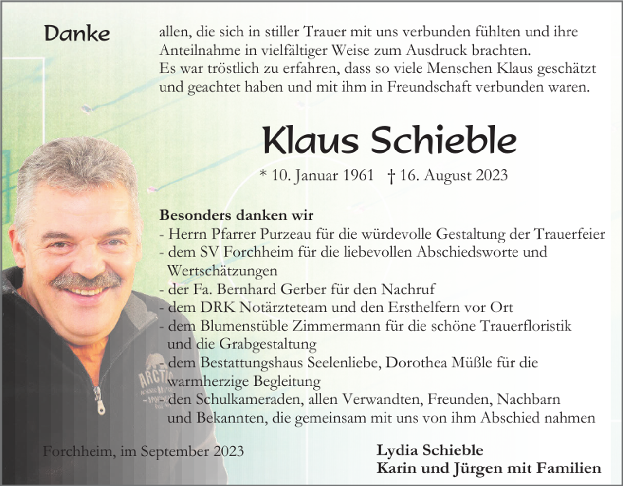 <p>Danke</p><p>allen, die sich in stiller Trauer mit uns verbunden fühlten und ihre<br />Anteilnahme in vielfältiger Weise zum Ausdruck brachten.<br />Es war tröstlich zu erfahren, dass so viele Menschen Klaus geschätzt<br />und geachtet haben und mit ihm in Freundschaft verbunden waren.</p><p>Klaus Schieble<br />* 10. Januar 1961 † 16. August 2023<br />Besonders danken wir<br />- Herrn Pfarrer Purzeau für die würdevolle Gestaltung der Trauerfeier<br />- dem SV Forchheim für die liebevollen Abschiedsworte und<br />Wertschätzungen<br />- der Fa. Bernhard Gerber für den Nachruf<br />- dem DRK Notärzteteam und den Ersthelfern vor Ort<br />- dem Blumenstüble Zimmermann für die schöne Trauerfloristik<br />und die Grabgestaltung<br />- dem Bestattungshaus Seelenliebe, Dorothea Müßle für die<br />warmherzige Begleitung<br />- den Schulkameraden, allen Verwandten, Freunden, Nachbarn<br />und Bekannten, die gemeinsam mit uns von ihm Abschied nahmen<br />Forchheim, im September 2023</p><p>Lydia Schieble<br />Karin und Jürgen mit Familien</p>