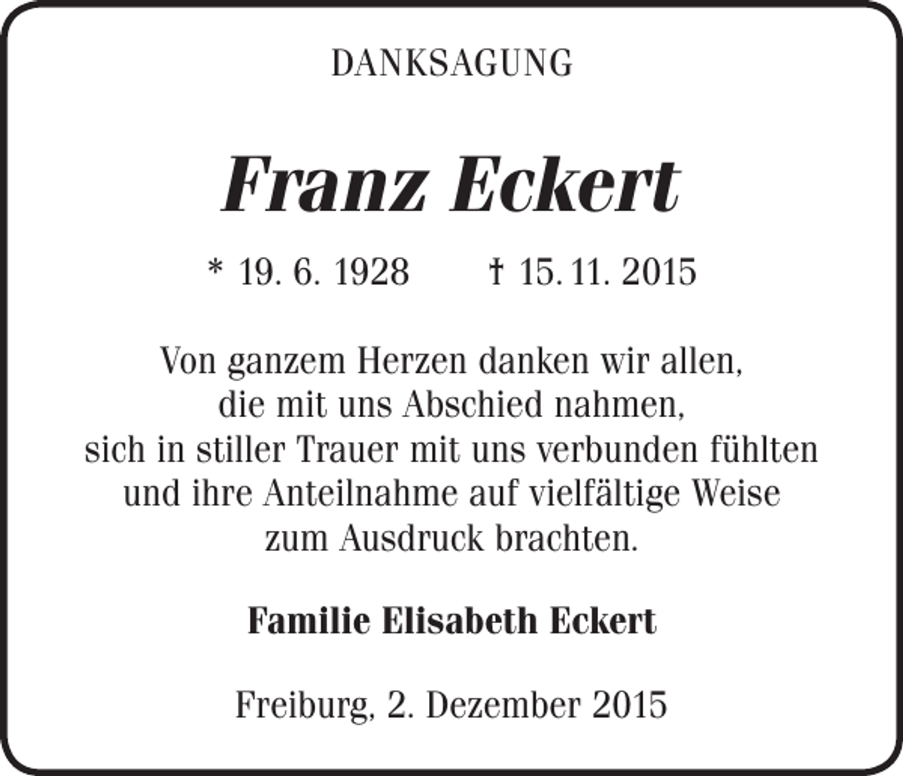 <p>DANKSAGUNG</p><p>Franz Eckert<br />* 19. 6. 1928 † 15. 11. 2015<br />Von ganzem Herzen danken wir allen,<br />die mit uns Abschied nahmen,<br />sich in stiller Trauer mit uns verbunden fühlten<br />und ihre Anteilnahme auf vielfältige Weise<br />zum Ausdruck brachten.<br />Familie Elisabeth Eckert<br />Freiburg, 2. Dezember 2015</p>