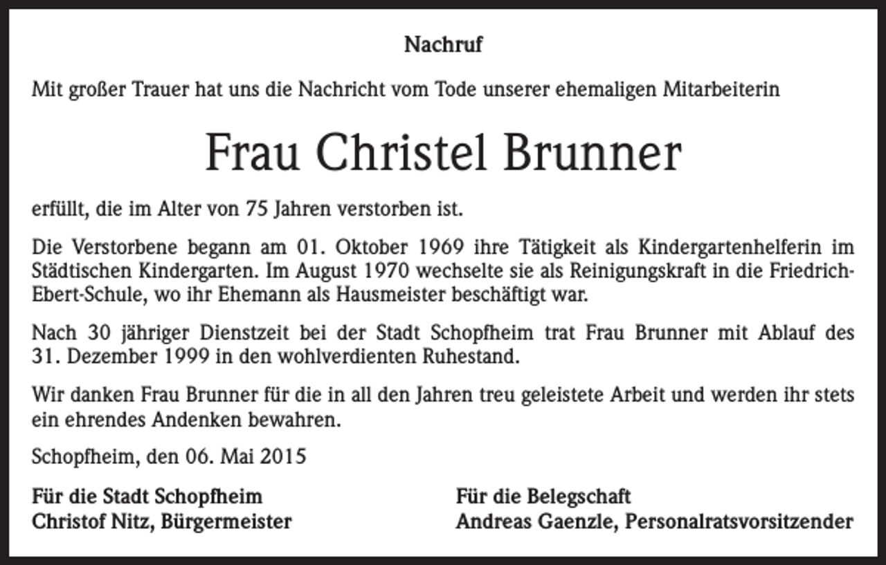 <p>Nachruf<br />Mit großer Trauer hat uns die Nachricht vom Tode unserer ehemaligen Mitarbeiterin</p><p>Frau Christel Brunner<br />erfüllt, die im Alter von 75 Jahren verstorben ist.<br />Die Verstorbene begann am 01. Oktober 1969 ihre Tätigkeit als Kindergartenhelferin im<br />Städtischen Kindergarten. Im August 1970 wechselte sie als Reinigungskraft in die FriedrichEbert-Schule, wo ihr Ehemann als Hausmeister beschäftigt war.<br />Nach 30 jähriger Dienstzeit bei der Stadt Schopfheim trat Frau Brunner mit Ablauf des<br />31. Dezember 1999 in den wohlverdienten Ruhestand.<br />Wir danken Frau Brunner für die in all den Jahren treu geleistete Arbeit und werden ihr stets<br />ein ehrendes Andenken bewahren.<br />Schopfheim, den 06. Mai 2015<br />Für die Stadt Schopfheim<br />Christof Nitz, Bürgermeister</p><p>Für die Belegschaft<br />Andreas Gaenzle, Personalratsvorsitzender</p>