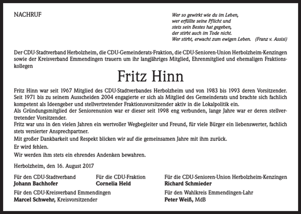 <p>NACHRUF</p><p>Wer so gewirkt wie du im Leben,<br />wer erfüllte seine Pflicht und<br />stets sein Bestes hat gegeben,<br />der stirbt auch im Tode nicht.<br />Wer stirbt, erwacht zum ewigen Leben. (Franz v. Assisi)</p><p>Der CDU-Stadtverband Herbolzheim, die CDU-Gemeinderats-Fraktion, die CDU-Senioren-Union Herbolzheim-­Kenzingen<br />sowie der Kreisverband Emmendingen trauern um ihr langjähriges Mitglied, Ehrenmitglied und ehemaligen Fraktionskollegen</p><p>Fritz Hinn</p><p>Fritz Hinn war seit 1967 Mitglied des CDU-Stadtverbandes Herbolzheim und von 1983 bis 1993 deren Vorsitzender.<br />Seit 1971 bis zu seinem Ausscheiden 2004 engagierte er sich als Mitglied des Gemeinderats und brachte sich fachlich<br />kompetent als Ideengeber und stellvertretender Fraktionsvorsitzender aktiv in die Lokalpolitik ein.<br />Als Gründungsmitglied der Seniorenunion war er dieser seit 1998 eng verbunden, lange Jahre war er deren stellver­<br />tretender Vorsitzender.<br />Fritz war uns in den vielen Jahren ein wertvoller Wegbegleiter und Freund, für viele Bürger ein liebenswerter, fachlich<br />stets versierter Ansprechpartner.<br />Mit großer Dankbarkeit und Respekt blicken wir auf die gemeinsamen Jahre mit ihm zurück.<br />Er wird fehlen.<br />Wir werden ihm stets ein ehrendes Andenken bewahren.<br />Herbolzheim, den 16. August 2017<br />Für den CDU-Stadtverband<br />Für die CDU-Fraktion<br />Johann Bachhofer<br />Cornelia Held<br />Für den CDU-Kreisverband Emmendingen<br />Marcel Schwehr, Kreisvorsitzender</p><p>Für die CDU-Senioren-Union Herbolzheim-Kenzingen<br />Richard Schmieder<br />Für den Wahlkreis Emmendingen-Lahr<br />Peter Weiß, MdB</p>