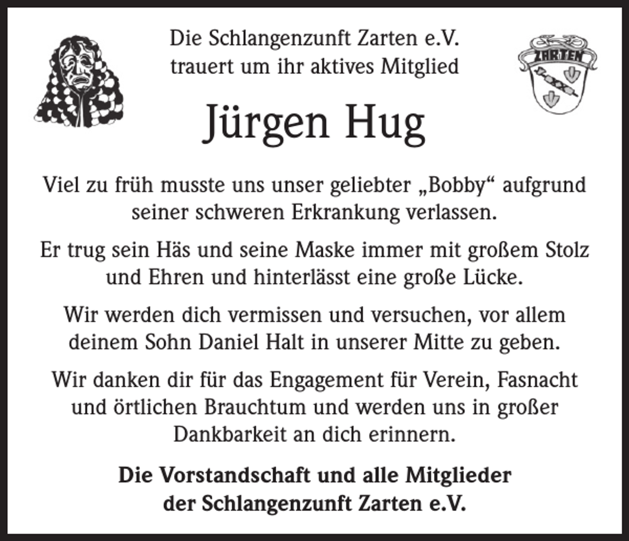 <p>Die Schlangenzunft Zarten e.V.<br />trauert um ihr aktives Mitglied</p><p>Jürgen Hug<br />Viel zu früh musste uns unser geliebter „Bobby“ aufgrund<br />seiner schweren Erkrankung verlassen.<br />Er trug sein Häs und seine Maske immer mit großem Stolz<br />und Ehren und hinterlässt eine große Lücke.<br />Wir werden dich vermissen und versuchen, vor allem<br />deinem Sohn Daniel Halt in unserer Mitte zu geben.<br />Wir danken dir für das Engagement für Verein, Fasnacht<br />und örtlichen Brauchtum und werden uns in großer<br />Dankbarkeit an dich erinnern.<br />Die Vorstandschaft und alle Mitglieder<br />der Schlangenzunft Zarten e.V.</p>