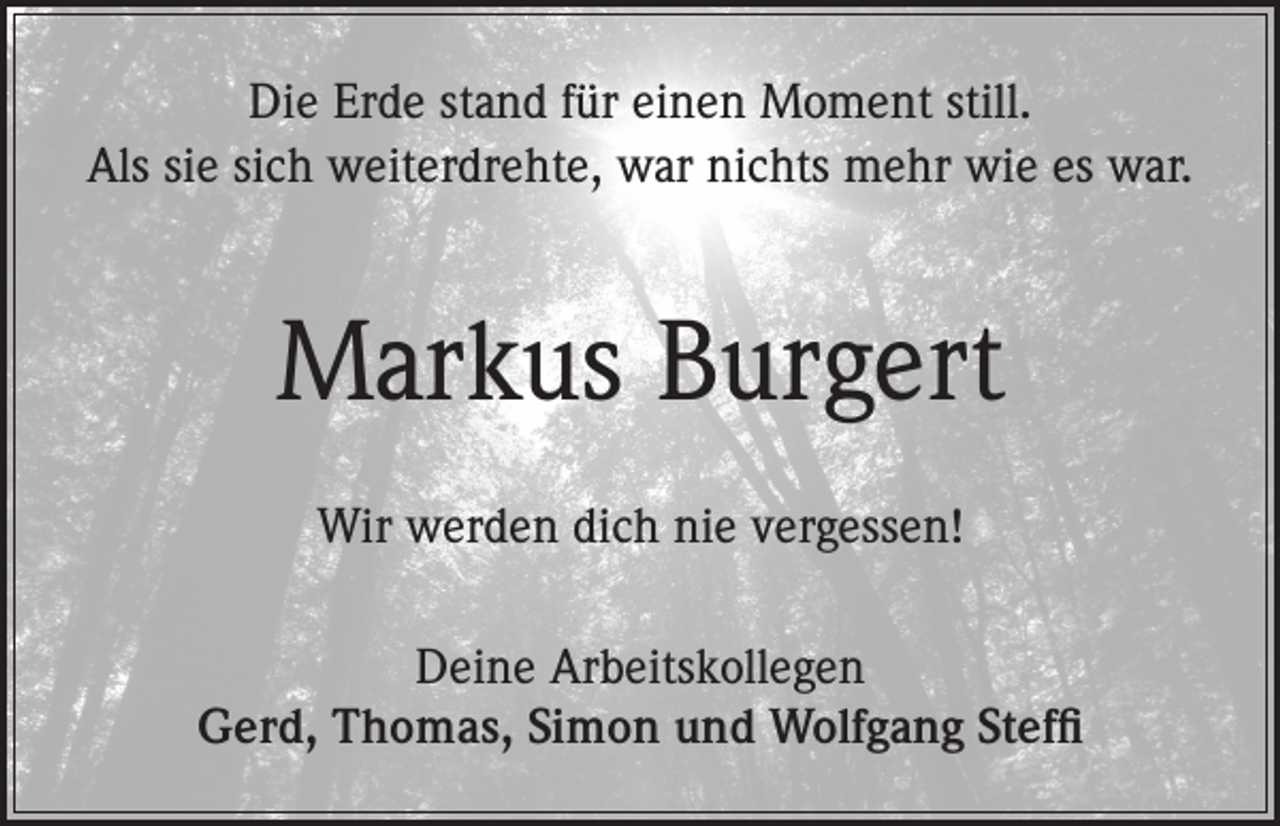 <p>Die Erde stand für einen Moment still.<br />Als sie sich weiterdrehte, war nichts mehr wie es war.</p><p>Markus Burgert<br />Wir werden dich nie vergessen!<br />Deine Arbeitskollegen<br />Gerd, Thomas, Simon und Wolfgang Steffi</p>
