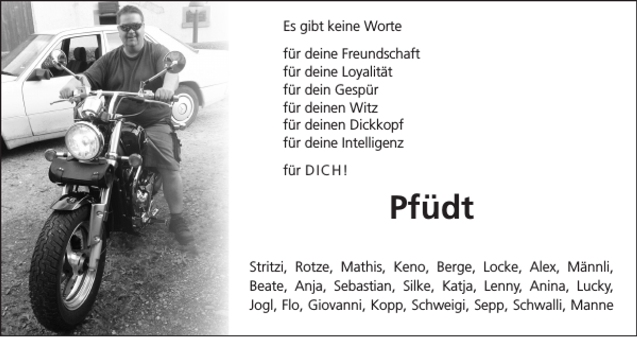<p>Es gibt keine Worte<br />für deine Freundschaft<br />für deine Loyalität<br />für dein Gespür<br />für deinen Witz<br />für deinen Dickkopf<br />für deine Intelligenz<br />für D I C H !</p><p>Pfüdt<br />Stritzi, Rotze, Mathis, Keno, Berge, Locke, Alex, Männli,<br />Beate, Anja, Sebastian, Silke, Katja, Lenny, Anina, Lucky,<br />Jogl, Flo, Giovanni, Kopp, Schweigi, Sepp, Schwalli, Manne</p>