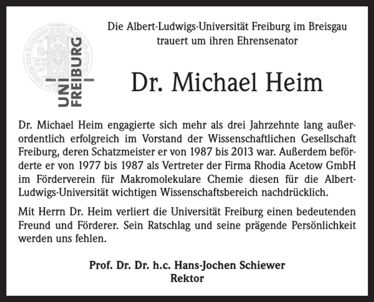 <p>Die Albert-Ludwigs-Universität Freiburg im Breisgau<br />trauert um ihren Ehrensenator</p><p>Dr. Michael Heim<br />Dr. Michael Heim engagierte sich mehr als drei Jahrzehnte lang außerordentlich erfolgreich im Vorstand der Wissenschaftlichen Gesellschaft<br />Freiburg, deren Schatzmeister er von 1987 bis 2013 war. Außerdem beförderte er von 1977 bis 1987 als Vertreter der Firma Rhodia Acetow GmbH<br />im Förderverein für Makromolekulare Chemie diesen für die AlbertLudwigs-Universität wichtigen Wissenschaftsbereich nachdrücklich.<br />Mit Herrn Dr. Heim verliert die Universität Freiburg einen bedeutenden<br />Freund und Förderer. Sein Ratschlag und seine prägende Persönlichkeit<br />werden uns fehlen.<br />Prof. Dr. Dr. h.c. Hans-Jochen Schiewer<br />Rektor</p>