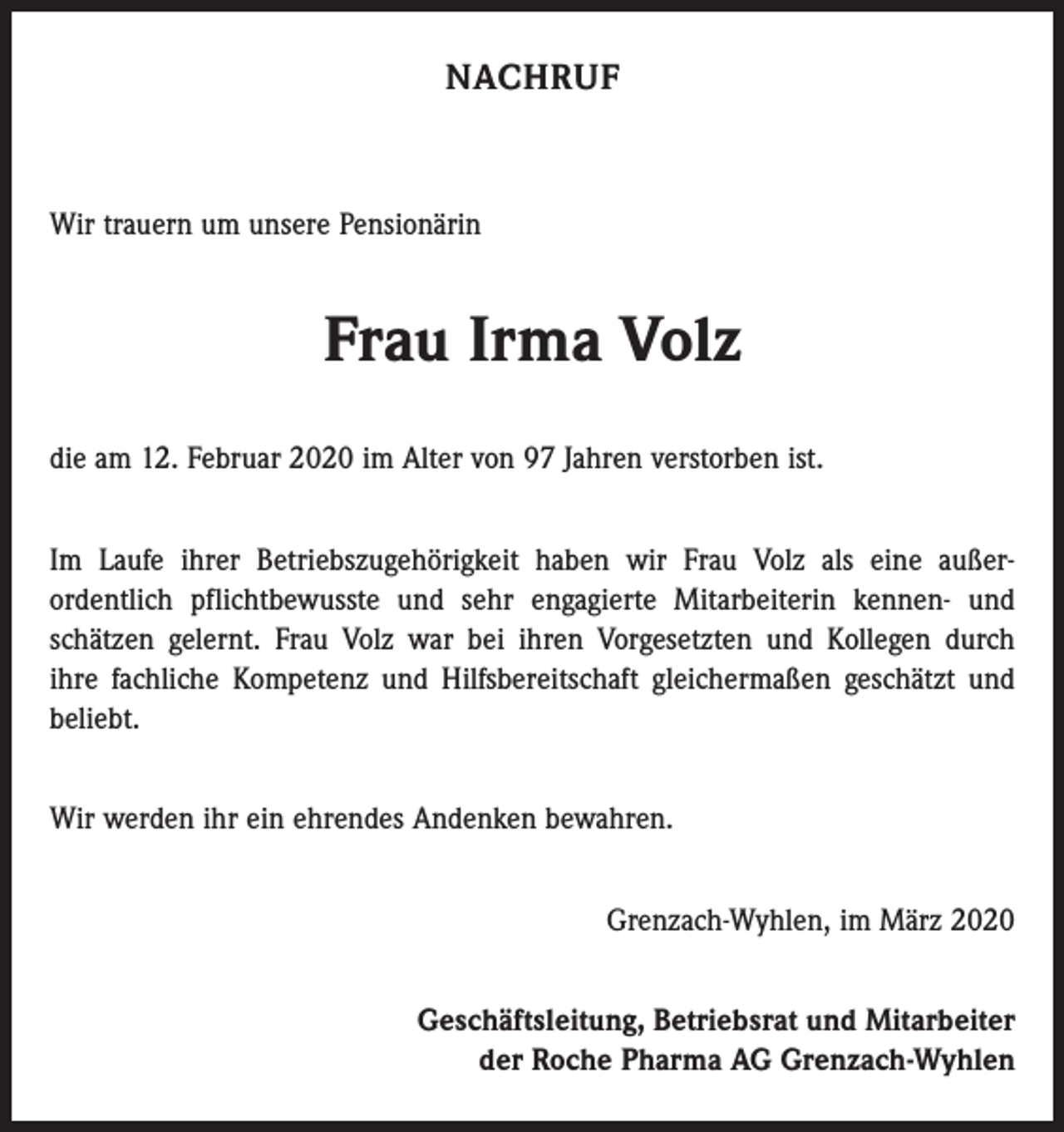 <p>NACHRUF</p><p>Wir trauern um unsere Pensionärin</p><p>Frau Irma Volz<br />die am 12. Februar 2020 im Alter von 97 Jahren verstorben ist.<br />Im Laufe ihrer Betriebszugehörigkeit haben wir Frau Volz als eine außer­<br />ordentlich pflichtbewusste und sehr engagierte Mitarbeiterin kennen- und<br />schätzen gelernt. Frau Volz war bei ihren Vorgesetzten und Kollegen durch<br />ihre fachliche Kompetenz und Hilfsbereitschaft gleichermaßen geschätzt und<br />beliebt.<br />Wir werden ihr ein ehrendes Andenken bewahren.<br />Grenzach-Wyhlen, im März 2020<br />Geschäftsleitung, Betriebsrat und Mitarbeiter<br />der Roche Pharma AG Grenzach-Wyhlen</p>
