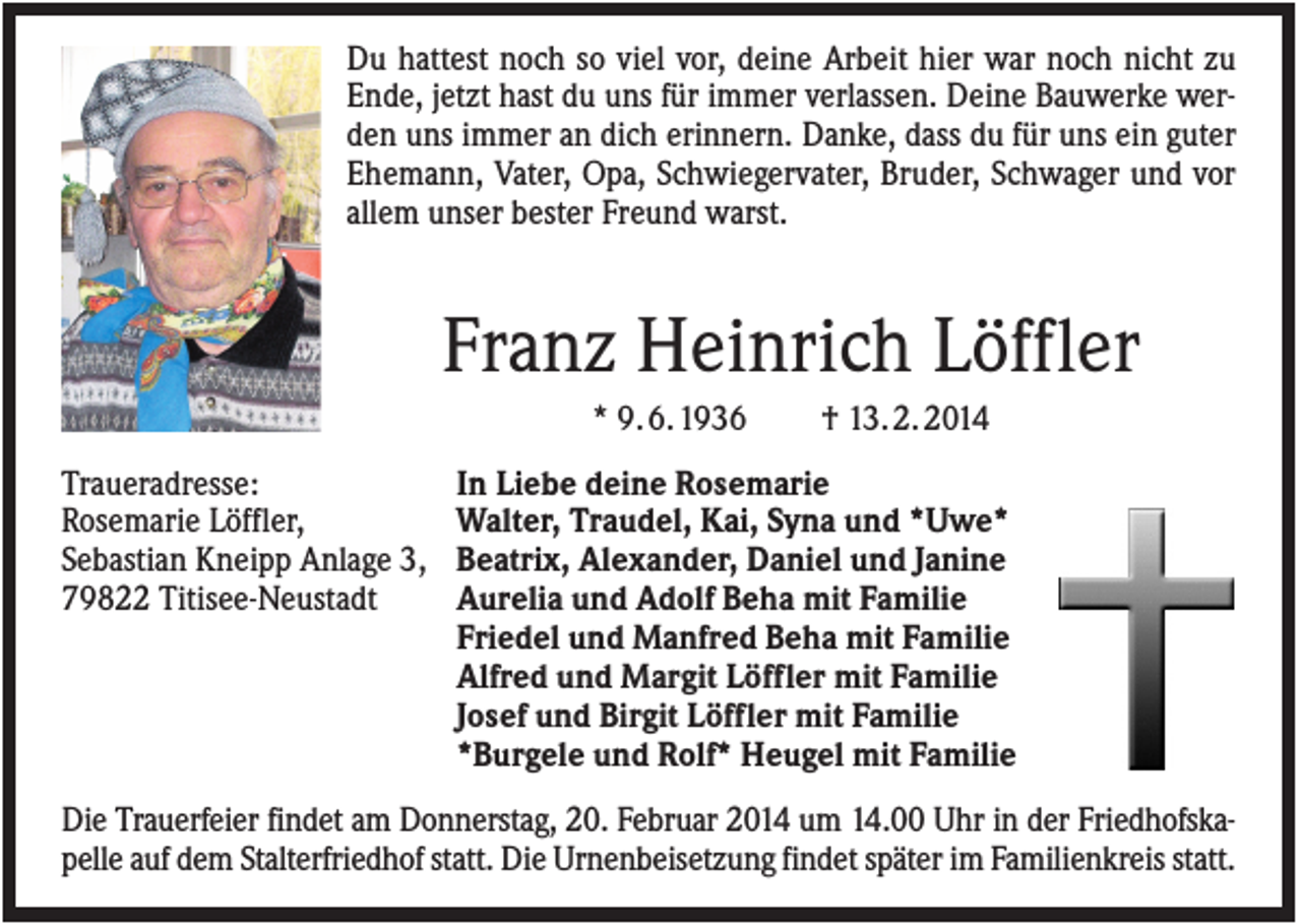 <p>Du hattest noch so viel vor, deine Arbeit hier war noch nicht zu<br />Ende, jetzt hast du uns für immer verlassen. Deine Bauwerke werden uns immer an dich erinnern. Danke, dass du für uns ein guter<br />Ehemann, Vater, Opa, Schwiegervater, Bruder, Schwager und vor<br />allem unser bester Freund warst.</p><p>Franz Heinrich Löffler<br />* 9. 6. 1936<br />Traueradresse:<br />Rosemarie Löffler,<br />Sebastian Kneipp Anlage 3,<br />79822 Titisee-Neustadt</p><p>† 13. 2. 2014</p><p>In Liebe deine Rosemarie<br />Walter, Traudel, Kai, Syna und *Uwe*<br />Beatrix, Alexander, Daniel und Janine<br />Aurelia und Adolf Beha mit Familie<br />Friedel und Manfred Beha mit Familie<br />Alfred und Margit Löffler mit Familie<br />Josef und Birgit Löffler mit Familie<br />*Burgele und Rolf* Heugel mit Familie</p><p>Die Trauerfeier findet am Donnerstag, 20. Februar 2014 um 14.00 Uhr in der Friedhofskapelle auf dem Stalterfriedhof statt. Die Urnenbeisetzung findet später im Familienkreis statt.</p>
