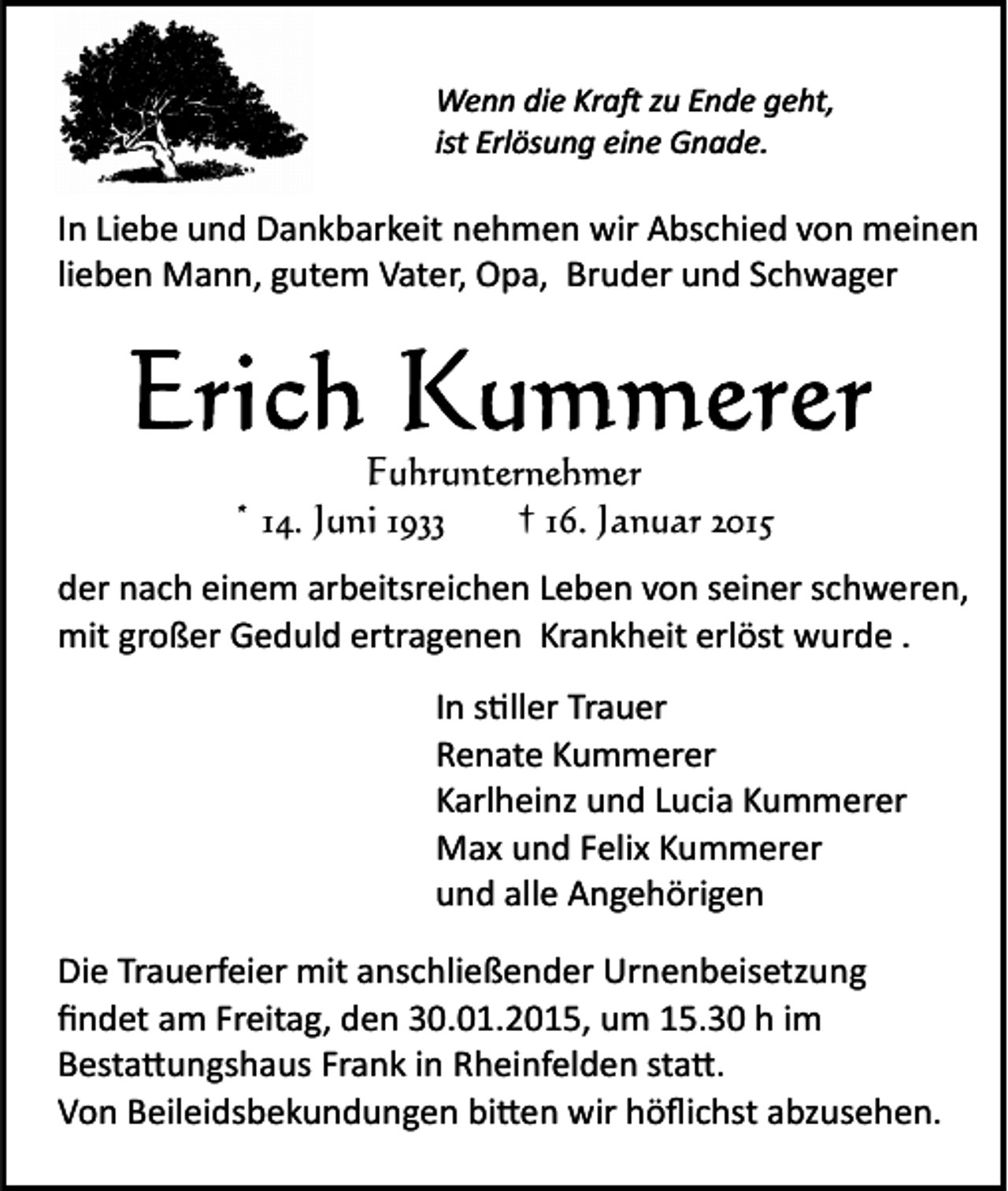 <p>Wenn die Kra� zu Ende geht,<br />ist Erlösung eine Gnade.</p><p>In Liebe und Dankbarkeit nehmen wir Abschied von meinen<br />lieben Mann, gutem Vater, Opa, Bruder und Schwager</p><p>Fuhrunternehmer<br />* 14. Juni 1933<br />† 16. Januar 2015<br />der nach einem arbeitsreichen Leben von seiner schweren,<br />mit großer Geduld ertragenen Krankheit erlöst wurde .<br />In s�ller Trauer<br />Renate Kummerer<br />Karlheinz und Lucia Kummerer<br />Max und Felix Kummerer<br />und alle Angehörigen<br />Die Trauerfeier mit anschließender Urnenbeisetzung<br />ﬁndet am Freitag, den 30.01.2015, um 15.30 h im<br />Besta�ungshaus Frank in Rheinfelden sta�.<br />Von Beileidsbekundungen bi�en wir höﬂichst abzusehen.</p>