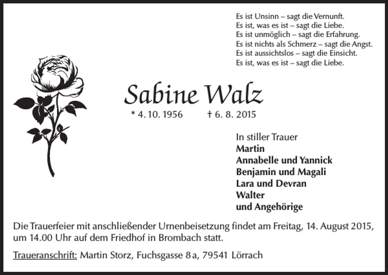 <p>Es ist Unsinn – sagt die Vernunft.<br />Es ist, was es ist – sagt die Liebe.<br />Es ist unmöglich – sagt die Erfahrung.<br />Es ist nichts als Schmerz – sagt die Angst.<br />Es ist aussichtslos – sagt die Einsicht.<br />Es ist, was es ist – sagt die Liebe.</p><p>Sabine Walz<br />* 4. 10. 1956</p><p>† 6. 8. 2015</p><p>In stiller Trauer<br />Martin<br />Annabelle und Yannick<br />Benjamin und Magali<br />Lara und Devran<br />Walter<br />und Angehörige<br />Die Trauerfeier mit anschließender Urnenbeisetzung findet am Freitag, 14. August 2015,<br />um 14.00 Uhr auf dem Friedhof in Brombach statt.<br />Traueranschrift: Martin Storz, Fuchsgasse 8 a, 79541 Lörrach</p>