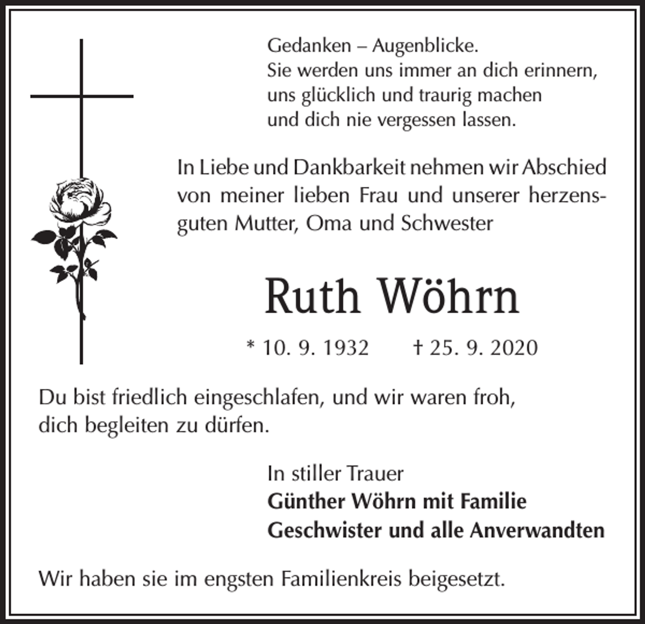 <p>Gedanken – Augenblicke.<br />Sie werden uns immer an dich erinnern,<br />uns glücklich und traurig machen<br />und dich nie vergessen lassen.</p><p>In Liebe und Dankbarkeit nehmen wir Abschied<br />von meiner lieben Frau und unserer herzens­<br />guten Mutter, Oma und Schwester</p><p>Ruth Wöhrn<br />* 10. 9. 1932 † 25. 9. 2020<br />Du bist friedlich eingeschlafen, und wir waren froh,<br />dich begleiten zu dürfen.<br />In stiller Trauer<br />Günther Wöhrn mit Familie<br />Geschwister und alle Anverwandten<br />Wir haben sie im engsten Familienkreis beigesetzt.</p>
