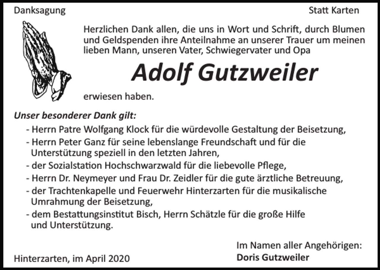 <p>Danksagung</p><p>Sta� Karten<br />Herzlichen Dank allen, die uns in Wort und Schri�, durch Blumen<br />und Geldspenden ihre Anteilnahme an unserer Trauer um meinen<br />lieben Mann, unseren Vater, Schwiegervater und Opa</p><p>Adolf Gutzweiler<br />erwiesen haben.<br />Unser besonderer Dank gilt:<br />­ Herrn Patre Wolfgang Klock für die würdevolle Gestaltung der Beisetzung,<br />­ Herrn Peter Ganz für seine lebenslange Freundscha� und für die<br />Unterstützung speziell in den letzten Jahren,<br />­ der Sozialsta�on Hochschwarzwald für die liebevolle Pﬂege,<br />­ Herrn Dr. Neymeyer und Frau Dr. Zeidler für die gute ärztliche Betreuung,<br />­ der Trachtenkapelle und Feuerwehr Hinterzarten für die musikalische<br />Umrahmung der Beisetzung,<br />­ dem Besta�ungsins�tut Bisch, Herrn Schätzle für die große Hilfe<br />und Unterstützung.<br />Hinterzarten, im April 2020</p><p>Im Namen aller Angehörigen:<br />Doris Gutzweiler</p>