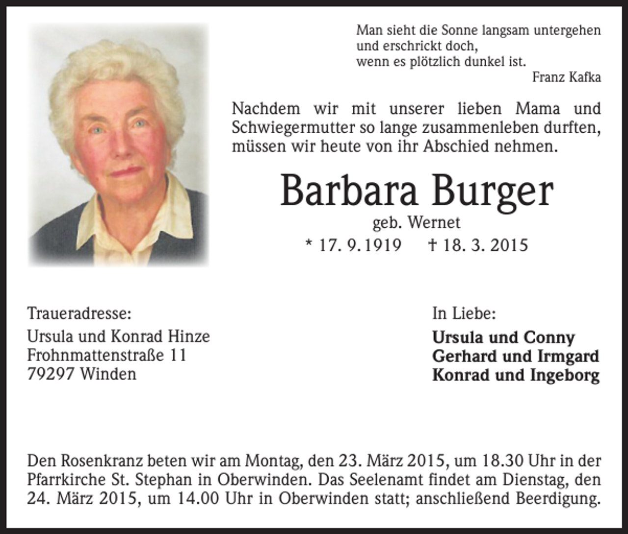 <p>Man sieht die Sonne langsam untergehen<br />und erschrickt doch,<br />wenn es plötzlich dunkel ist.<br />Franz Kafka</p><p>Nachdem wir mit unserer lieben Mama und<br />Schwieger­mutter so lange zusammenleben durften,<br />müssen wir heute von ihr Abschied nehmen.</p><p>Barbara Burger<br />geb. Wernet<br />* 17. 9. 1919 † 18. 3. 2015</p><p>Traueradresse:<br />Ursula und Konrad Hinze<br />Frohnmattenstraße 11<br />79297 Winden</p><p>In Liebe:<br />Ursula und Conny<br />Gerhard und Irmgard<br />Konrad und Ingeborg</p><p>Den Rosenkranz beten wir am Montag, den 23. März 2015, um 18.30 Uhr in der<br />Pfarrkirche St. Stephan in Oberwinden. Das Seelenamt findet am Dienstag, den<br />24. März 2015, um 14.00 Uhr in Oberwinden statt; anschließend Beerdigung.</p>