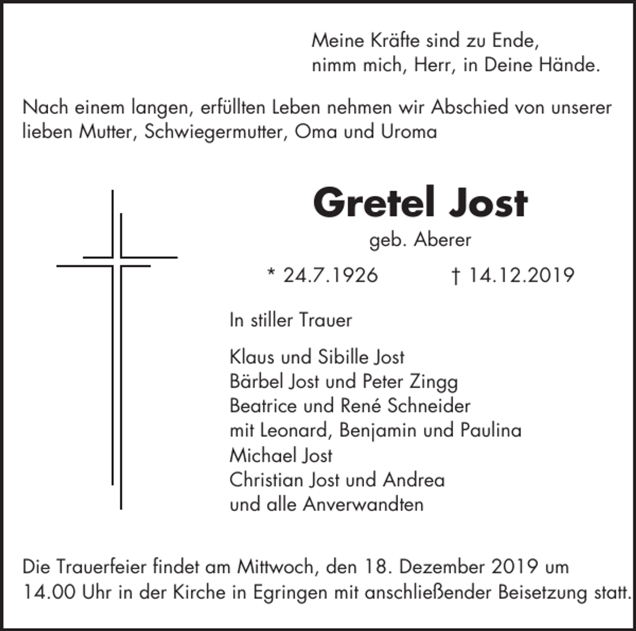 <p>Meine Kräfte sind zu Ende,<br />nimm mich, Herr, in Deine Hände.<br />Nach einem langen, erfüllten Leben nehmen wir Abschied von unserer<br />lieben Mutter, Schwiegermutter, Oma und Uroma</p><p>Gretel Jost<br />geb. Aberer<br />* 24.7.1926</p><p>† 14.12.2019</p><p>In stiller Trauer<br />Klaus und Sibille Jost<br />Bärbel Jost und Peter Zingg<br />Beatrice und René Schneider<br />mit Leonard, Benjamin und Paulina<br />Michael Jost<br />Christian Jost und Andrea<br />und alle Anverwandten<br />Die Trauerfeier findet am Mittwoch, den 18. Dezember 2019 um<br />14.00 Uhr in der Kirche in Egringen mit anschließender Beisetzung statt.</p>