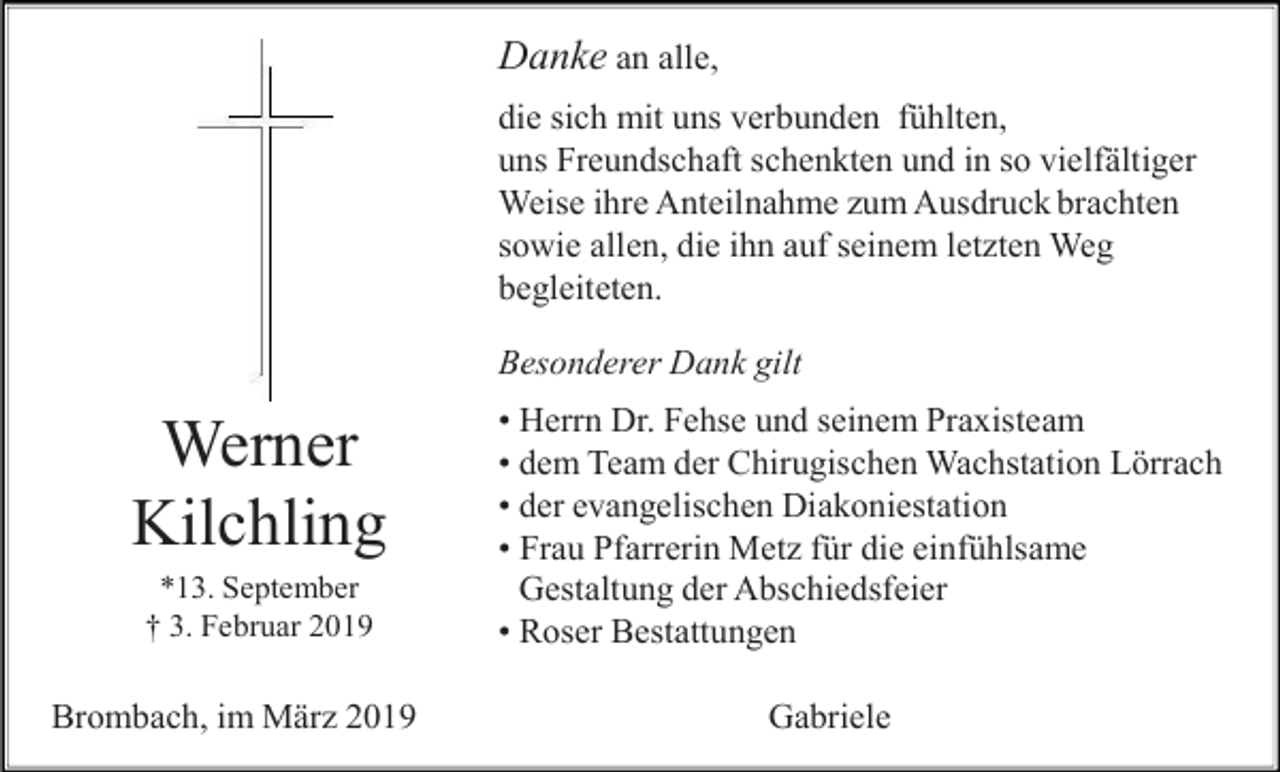<p>Danke an alle,<br />die sich mit uns verbunden fühlten,<br />uns Freundschaft schenkten und in so vielfältiger<br />Weise ihre Anteilnahme zum Ausdruck brachten<br />sowie allen, die ihn auf seinem letzten Weg<br />begleiteten.<br />Besonderer Dank gilt</p><p>Werner<br />Kilchling<br />*13. September<br />† 3. Februar 2019</p><p>Brombach, im März 2019</p><p>• Herrn Dr. Fehse und seinem Praxisteam<br />• dem Team der Chirugischen Wachstation Lörrach<br />• der evangelischen Diakoniestation<br />• Frau Pfarrerin Metz für die einfühlsame<br />Gestaltung der Abschiedsfeier<br />• Roser Bestattungen<br />Gabriele</p>